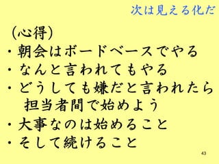 次は見える化だ
（心得）
・朝会はボードベースでやる
・なんと言われてもやる
・どうしても嫌だと言われたら
 担当者間で始めよう
・大事なのは始めること
・そして続けること    43
 