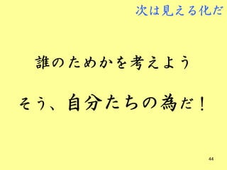 次は見える化だ



誰のためかを考えよう

そう、自分たちの為だ！


             44
 