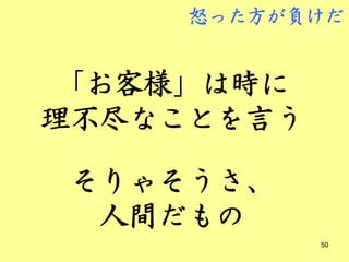 怒った方が負けだ


 「お客様」は時に
理不尽なことを言う

 そりゃそうさ、
  人間だもの
            50
 