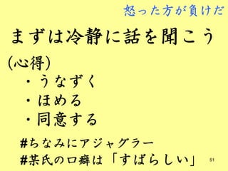 怒った方が負けだ

まずは冷静に話を聞こう
（心得）
 ・うなずく
 ・ほめる
 ・同意する
 #ちなみにアジャグラー
 #某氏の口癖は「すばらしい」   51
 
