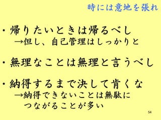 時には意地を張れ

・帰りたいときは帰るべし
 →但し、自己管理はしっかりと

・無理なことは無理と言うべし
・納得するまで決して肯くな
 →納得できないことは無駄に
  つながることが多い       54
 