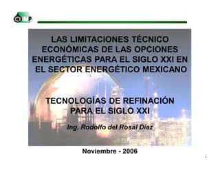 1
Ing. Rodolfo del Rosal Díaz
Noviembre - 2006
TECNOLOGÍAS DE REFINACIÓN
PARA EL SIGLO XXI
LAS LIMITACIONES TÉCNICO
ECONÓMICAS DE LAS OPCIONES
ENERGÉTICAS PARA EL SIGLO XXI EN
EL SECTOR ENERGÉTICO MEXICANO
 