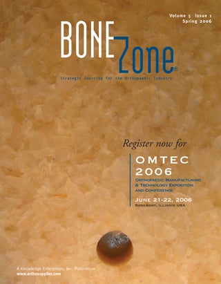 BoneZone.sp_06   3/31/06   1:12 AM   Page 1




                                                                                   Vo l u m e 5 Is s u e 1
                                                                                           Sp r i n g 2 0 0 6




                                     BONEZone
                                     Strategic Sourcing for the Orthopaedic Industry
                                                                                       ®




                                                              Register now for
                                                                    OMTEC
                                                                    2006
                                                                    Orthopaedic Manufacturing
                                                                    & Technology Exposition
                                                                    and Conference
                                                                    June 21-22, 2006
                                                                    Rosemont, Illinois USA




        A Knowledge Enterprises, Inc. Publication
        www.orthosupplier.com
 