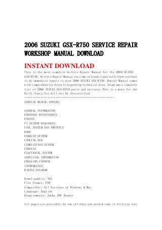 2006 SUZUKI GSX-R750 SERVICE REPAIR
WORKSHOP MANUAL DOWNLOAD
INSTANT DOWNLOAD
This is the most complete Service Repair Manual for the 2006 SUZUKI
GSX-R750 .Service Repair Manual can come in handy especially when you have
to do immediate repair to your 2006 SUZUKI GSX-R750 .Repair Manual comes
with comprehensive details regarding technical data. Diagrams a complete
list of 2006 SUZUKI GSX-R750 parts and pictures.This is a must for the
Do-It-Yours.You will not be dissatisfied.
=======================================================
SERVICE MANUAL COVERS:
GENERAL INFORMATION
PERIODIC MAINTENANCE
ENGINE
FI SYSTEM DIAGNOSIS
FUEL SYSTEM AND THROTTLE
BODY
EXHAUST SYSTEM
COOLING AND
LUBRICATION SYSTEM
CHASSIS
ELECTRICAL SYSTEM
SERVICING INFORMATION
EMISSION CONTROL
INFORMATION
WIRING DIAGRAM
Downloadable: YES
File Format: PDF
Compatible: All Versions of Windows & Mac
Language: English
Requirements: Adobe PDF Reader
All pages are printable.So run off what you need & take it with you into
 