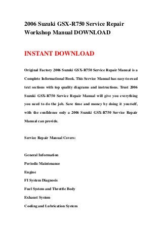 2006 Suzuki GSX-R750 Service Repair
Workshop Manual DOWNLOAD
INSTANT DOWNLOAD
Original Factory 2006 Suzuki GSX-R750 Service Repair Manual is a
Complete Informational Book. This Service Manual has easy-to-read
text sections with top quality diagrams and instructions. Trust 2006
Suzuki GSX-R750 Service Repair Manual will give you everything
you need to do the job. Save time and money by doing it yourself,
with the confidence only a 2006 Suzuki GSX-R750 Service Repair
Manual can provide.
Service Repair Manual Covers:
General Information
Periodic Maintenance
Engine
FI System Diagnosis
Fuel System and Throttle Body
Exhaust System
Cooling and Lubrication System
 