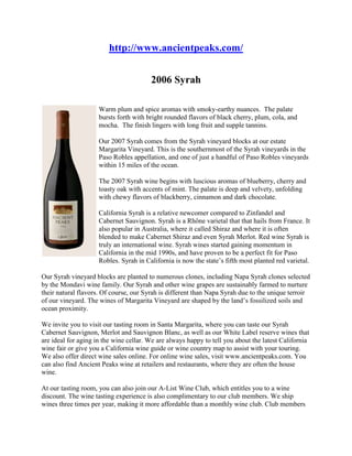  HYPERLINK 
http://www.ancientpeaks.com/
 http://www.ancientpeaks.com/ 2006 Syrah left0Warm plum and spice aromas with smoky-earthy nuances.  The palate bursts forth with bright rounded flavors of black cherry, plum, cola, and mocha.  The finish lingers with long fruit and supple tannins.  Our 2007 Syrah comes from the Syrah vineyard blocks at our estate Margarita Vineyard. This is the southernmost of the Syrah vineyards in the Paso Robles appellation, and one of just a handful of Paso Robles vineyards within 15 miles of the ocean.  The 2007 Syrah wine begins with luscious aromas of blueberry, cherry and toasty oak with accents of mint. The palate is deep and velvety, unfolding with chewy flavors of blackberry, cinnamon and dark chocolate.  California Syrah is a relative newcomer compared to Zinfandel and Cabernet Sauvignon. Syrah is a Rhône varietal that that hails from France. It also popular in Australia, where it called Shiraz and where it is often blended to make Cabernet Shiraz and even Syrah Merlot. Red wine Syrah is truly an international wine. Syrah wines started gaining momentum in California in the mid 1990s, and have proven to be a perfect fit for Paso Robles. Syrah in California is now the state’s fifth most planted red varietal.  Our Syrah vineyard blocks are planted to numerous clones, including Napa Syrah clones selected by the Mondavi wine family. Our Syrah and other wine grapes are sustainably farmed to nurture their natural flavors. Of course, our Syrah is different than Napa Syrah due to the unique terroir of our vineyard. The wines of Margarita Vineyard are shaped by the land’s fossilized soils and ocean proximity.  We invite you to visit our tasting room in Santa Margarita, where you can taste our Syrah Cabernet Sauvignon, Merlot and Sauvignon Blanc, as well as our White Label reserve wines that are ideal for aging in the wine cellar. We are always happy to tell you about the latest California wine fair or give you a California wine guide or wine country map to assist with your touring. We also offer direct wine sales online. For online wine sales, visit www.ancientpeaks.com. You can also find Ancient Peaks wine at retailers and restaurants, where they are often the house wine.  At our tasting room, you can also join our A-List Wine Club, which entitles you to a wine discount. The wine tasting experience is also complimentary to our club members. We ship wines three times per year, making it more affordable than a monthly wine club. Club members can also order wines at a special savings. We also host special events for club members and provide a newsletter detailing our wines and news, as well as information on the Paso Robles Wine Festival 2009 and other local events.  We are one of the few San Luis Obispo wineries to offer personal vineyard tours, which take place on the first and third Saturdays of the month. Our wine guide drives guests through the vineyard and talks about what goes into making our red wines. Grapes were first planted on our ranch in the late 1770s, making it a historic landmark in the wine country of Paso Robles and the wine country of California. When you tour wine country with us, you’ll enjoy an unforgettable experience.  Out of Stock  Detailed Wine Information Acidity:0.53Alcohol:13.5%Appellation:Paso RoblesFermentation:Stainless SteelOak:French & AmericanTime In Oak:16 MonthsYear:2006 