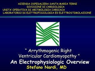 ““ Arrythmogenic RightArrythmogenic Right
Ventricular Cardiomyopathy ”Ventricular Cardiomyopathy ”
An Electrophysiologic Overview
Stefano Nardi, MD
AZIENDA OSPEDALIERA SANTA MARIA TERNIAZIENDA OSPEDALIERA SANTA MARIA TERNI
DIVISIONE DI CARDIOLOGIADIVISIONE DI CARDIOLOGIA
UNITA’ OPERATIVA DI ARITMOLOGIA CARDIACAUNITA’ OPERATIVA DI ARITMOLOGIA CARDIACA
LABORATORIO DI ELETTROFISIOLOGIA ED ELETTROSTIMOLAZIONELABORATORIO DI ELETTROFISIOLOGIA ED ELETTROSTIMOLAZIONE
 