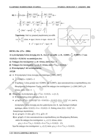 ΕΛΛΗΝΙΚΗ ΜΑΘΗΜΑΤΙΚΗ ΕΤΑΙΡΕΙΑ ΤΡΑΠΕΖΑ ΘΕΜΑΤΩΝ Γ΄ ΛΥΚΕΙΟΥ 2006
1-22 ΕΠΑΝΑΛΗΠΤΙΚΑ ΘΕΜΑΤΑ 10
iii)
π π π
4 4 4
0 0 0
x x
ημx συνx ημx συνx
E f (x) dx dx dx
e ημx e ημx
 
    
   
π π
4 4x x x
x x x
0 0
(e ημx) (e ημx) (e ημx)
dx 1 dx
e ημx e ημx e ημx
       
          
      
π π
x 4 4
0
π π 2
[ln(e ημx)] ln e
4 4 2
 
       
 
Σημείωση: Από τη γραφική παράσταση για κάθε
0,
4
x
 
  
είναι:  x x x x 0      
 x x
e x e x 0     
ΘΕΜΑ 10ο (17ο – 2006)
Αν η συνάρτηση f είναι συνεχής στο R , f(x) 0 για κάθε x R ,
1
f(2005)
2
 , f(2007) 3 και
f (1) (2) (3) (4)f f f να αποδείξετε ότι:
α) Υπάρχει ένα τουλάχιστον ξ R τέτοιο, ώστε f(ξ) 1
β) Υπάρχει ένα τουλάχιστον 0x [1,2] τέτοιο, ώστε 0
2
f (x ) f(1)f(2)
γ) Η συνάρτηση f δεν αντιστρέφεται.
ΛΥΣΗ
α)  Η συνάρτηση f είναι συνεχής στο διάστημα  2005 , 2007

1
f (2005) f (2007) 3
2
  
 Ο αριθμός 1 είναι μεταξύ των f (2005) και f (2007) , άρα ικανοποιούνται οι προϋποθέσεις του
Θεωρήματος Ενδιάμεσων Τιμών, οπότε θα υπάρχει ένα τουλάχιστον ξ (2005,2007) R 
τέτοιο, ώστε f (ξ) 1.
β) Θεωρούμε τη συνάρτηση 2
g(x) f (x) f (1)f (2),  x [1, 2] .
 Η συνάρτηση g είναι συνεχής στο [1, 2]
 22 2
0 0
g(1)g(2) [f (1) f (1)f (2)][f (2) f (1)f (2)] f (1)f (2) [f (1) f (2)] 0
 
       
 
, γιατί η
συνάρτηση f είναι συνεχής και δεν μηδενίζεται στο R, άρα διατηρεί σταθερό
πρόσημο, οπότε f (1)f (2) 0 f (1)f (2) 0    . Επίσης είναι 2
[f (1) f (2)] 0  .
Διακρίνουμε περιπτώσεις
i) αν g(1)g(2) 0 τότε g(1) 0 ή g(2) 0
ii) αν g(1)g(2) 0 τότε ικανοποιούνται οι προϋποθέσεις του Θεωρήματος Βolzano,
οπότε θα υπάρχει ένα τουλάχιστον 0x (1,2) τέτοιο, ώστε:
0 0 0
2 2
g(x ) 0 f (x ) f (1)f (2) 0 f (x ) f (1)f (2)      (1).
Άρα θα υπάρχει ένα τουλάχιστον 0x [1,2] ώστε 0 0
2
g(x ) 0 f (x ) f (1)f (2)   .
 