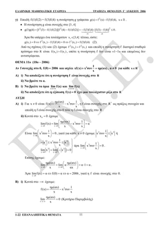 ΕΛΛΗΝΙΚΗ ΜΑΘΗΜΑΤΙΚΗ ΕΤΑΙΡΕΙΑ ΤΡΑΠΕΖΑ ΘΕΜΑΤΩΝ Γ΄ ΛΥΚΕΙΟΥ 2006
1-22 ΕΠΑΝΑΛΗΠΤΙΚΑ ΘΕΜΑΤΑ 11
γ) Επειδή f f =(1) (2) (f 3)f (4) η συνάρτηση g γράφεται 2
g(x) f (x) f(3)f (4),  x .
 Η συνάρτηση g είναι συνεχής στο [3, 4]

0 0
22 2
g(3)g(4) [f (3) f (1)f (2)][f (4) f (1)f (2)] f (3)f (4) [f (3) f (4)] 0
 
       
 
.
Άρα θα υπάρχει ένα τουλάχιστον 1x [3,4] τέτοιο, ώστε:
2
1 1 1
2
g(x ) 0 f (x ) f (3)f (4) 0 f (x ) f (3)f (4)      (2).
Από τις σχέσεις (1) και (2) έχουμε 0 1
2 2
f (x ) f (x ) και επειδή η συνάρτηση f διατηρεί σταθερό
πρόσημο στο R είναι 0 1f (x ) f (x ) , οπότε η συνάρτηση f δεν είναι «11» και επομένως δεν
αντιστρέφεται.
ΘΕΜΑ 11ο (18ο – 2006)
Αν f συνεχής στο 0, f(0) 2006 και ισχύει 4 1
xf(x) x συν ημ(αx)
x
  , α 0 για κάθε *
x R
Α) i) Να αποδείξετε ότι η συνάρτηση f είναι συνεχής στο R
ii) Να βρείτε το α.
Β) i) Να βρείτε τα όρια
x
lim f(x)

και
x
lim f(x)

ii) Να αποδείξετε ότι η εξίσωση f(x) 0 έχει μια τουλάχιστον ρίζα στο R
ΛΥΣΗ
Α) i) Για x 0 είναι 3ημ(αx) 1
f (x) x συν
x x
  , η f είναι συνεχής στο *
R ως πράξεις συνεχών και
επειδή η f είναι συνεχής στο 0 τότε η f είναι συνεχής στο R .
ii) Κοντά στο 0x 0 έχουμε
x 0 x 0
3ημ(αx) 1
limf (x) lim x συν α
x x 
 
    
Είναι
x 0
3 1
lim x συν 0
x
 
 
 
, γιατί για κάθε x 0 έχουμε 3 31
x συν x
x
 ή
 x 0 x 0
3 3 3
3 3
1
x x συν x
x
lim x lim x 0
 

   

  

άρα
x 0
3 1
lim x συν 0
x
 
 
 
.
Επίσης έχουμε:
x 0 x 0
ημ(αx) ημ(αx)
lim lim α α 1 α
x αx 
 
    
 
.
Άρα
x 0
limf (x) α f (0) α α 2006

     , γιατί η f είναι συνεχής στο 0.
Β) i) Κοντά στο  έχουμε:
3ημ(αx) 1
f (x) x συν
x x
 
x
ημ(αx)
lim 0
x
 (Κριτήριο Παρεμβολής)
 
