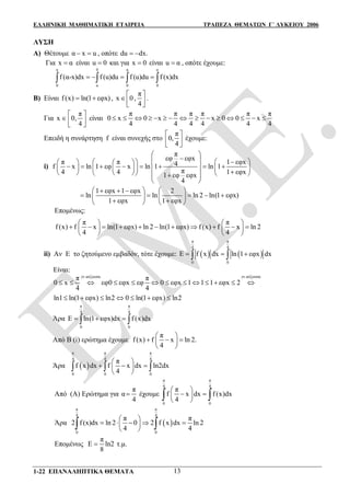 ΕΛΛΗΝΙΚΗ ΜΑΘΗΜΑΤΙΚΗ ΕΤΑΙΡΕΙΑ ΤΡΑΠΕΖΑ ΘΕΜΑΤΩΝ Γ΄ ΛΥΚΕΙΟΥ 2006
1-22 ΕΠΑΝΑΛΗΠΤΙΚΑ ΘΕΜΑΤΑ 13
ΛΥΣΗ
Α) Θέτουμε α x u  , οπότε du dx. 
Για x α είναι u 0 και για x 0 είναι u α , οπότε έχουμε:
α 0 α α
0 α 0 0
f (α-x)dx f (u)du f (u)du f (x)dx      
Β) Είναι f(x) ln(1 εφx)  ,
π
x 0 ,
4
 
  
.
Για
π
x 0,
4
 
   
είναι
π π π π π π
0 x 0 x x 0 0 x
4 4 4 4 4 4
              
Επειδή η συνάρτηση f είναι συνεχής στο
π
0,
4
 
  
έχουμε:
i)
π
εφ εφx
π π 1 εφx4f x ln 1 εφ x ln 1 ln 1
π4 4 1 εφx1 εφ εφx
4
 
        
                      
 
1 εφx 1 εφx 2
ln ln ln 2 ln(1 εφx)
1 εφx 1 εφx
     
       
    
Επομένως:
π π
f (x) f x ln(1 εφx) ln 2 ln(1 εφx) f (x) f x ln 2
4 4
   
             
   
ii) Αν Ε το ζητούμενο εμβαδόν, τότε έχουμε:    
π π
4 4
0 0
E f x dx ln 1 εφx dx   
Είναι:
γν.αύξουσα γν.αύξουσα
π π
0 x εφ0 εφx εφ 0 εφx 1 1 1 εφx 2
4 4
            
ln1 ln(1 εφx) ln2 0 ln(1 εφx) ln2      
Άρα
π π
4 4
0 0
E ln(1 εφx)dx f (x)dx   
Από Β (i) ερώτημα έχουμε
π
f (x) f x ln 2.
4
 
   
 
Άρα  
π π π
4 4 4
0 0 0
π
f x dx f x dx ln2dx
4
 
   
 
  
Από (Α) Ερώτημα για α
π
4
 έχουμε
π π
4 4
0 0
π
f x dx f (x)dx
4
 
  
  
Άρα  
π π
4 4
0 0
π π
2 f (x)dx ln 2 0 2 f x dx ln 2
4 4
 
     
  
Επομένως
π
Ε ln2
8
 τ.μ.
 