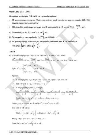 ΕΛΛΗΝΙΚΗ ΜΑΘΗΜΑΤΙΚΗ ΕΤΑΙΡΕΙΑ ΤΡΑΠΕΖΑ ΘΕΜΑΤΩΝ Γ΄ ΛΥΚΕΙΟΥ 2006
1-22 ΕΠΑΝΑΛΗΠΤΙΚΑ ΘΕΜΑΤΑ 15
ΘΕΜΑ 14ο (21ο – 2006)
Θεωρούμε συνάρτηση f : R R για την οποία ισχύουν:
 Η γραφική παράσταση της f διέρχεται από την αρχή των αξόνων και στο σημείο  A 1,f(1)
δέχεται οριζόντια εφαπτομένη.
 Η f είναι δύο φορές παραγωγίσιμη στο R και για κάθε x 0 ισχύει xf (x)
f (x) xe
x

   .
α) Να αποδείξετε ότι
2
x x x
f(x) xe e e 1
2
    .
β) Να συγκρίνετε τους αριθμούς  2004
f e και f(2004).
γ) Αν η συνάρτηση g είναι συνεχής και γνησίως φθίνουσα στο R , να αποδείξετε
ότι
1
0
e
g(0) g(f(x))dx g 1
2
 
   
 
 .
ΛΥΣΗ
α) Από υπόθεση έχουμε f (0) 0 και f (1) 0  . Για κάθε *
x R είναι:
x x x
2
xf (x) f (x) f (x) f (x)
e (e ) e c,
x x x
            
 
x ( ,0)  ή x (0, ) 
x
1
x
2
xe c x, x 0
Άρα f (x) α, x 0, α R
xe c x, x>0
  

   
 
Έχουμε:
 f συνεχής στο 0x 0 άρα
x 0 x 0
lim f (x) lim f (x) f (0) α 0 
 
     
 1
2 2f (1) 0 1 e c 1 0 c e         
 f παραγωγίσιμη στο 0x 0 άρα
x x
1 2
x 0 x 0 x 0 x 0
xe c x 0 xe c x 0f (x) f (0) f (x) f (0)
lim lim lim lim
x 0 x 0 x x 0   
   
        
   
  
x x
1 2 1 2 1 2
x 0 x 0
lim(e c ) lim(e c ) 1 c 1 c c c 
 
         .
Άρα 1 2c c e   και α 0 , οπότε x
f (x) xe ex   , x R .
Για κάθε x R είναι:
x x
2 2
x x
f (x) (x 1)e e f (x) (x 1)e e k
2 2
 
         
 
Όμως f (0) 0 0 1 0 k 0 k 1        .
Άρα
2
x x x
f (x) xe e e 1
2
    , x R .
 