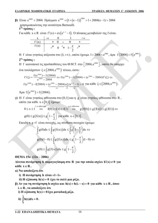 ΕΛΛΗΝΙΚΗ ΜΑΘΗΜΑΤΙΚΗ ΕΤΑΙΡΕΙΑ ΤΡΑΠΕΖΑ ΘΕΜΑΤΩΝ Γ΄ ΛΥΚΕΙΟΥ 2006
1-22 ΕΠΑΝΑΛΗΠΤΙΚΑ ΘΕΜΑΤΑ 16
β) Είναι 2004
e 2004. Πράγματι   
20042004
e 1 e 1 1 2004(e 1) 2004      
χρησιμοποιώντας την ανισότητα Bernoulli.
1ος
τρόπος :
Για κάθε x R είναι  x 1
f (x) ex e 1 .
   Ο πίνακας μεταβολών της f είναι:
x - 0 1 +
f(x) + 0 - 0 +
f (x)
0
e
1
2

H f είναι γνησίως αύξουσα στο [1, ) , οπότε έχουμε 2004
1 2004 e  , άρα    2004
f 2004 f e .
2ος
τρόπος :
Η f ικανοποιεί τις προϋποθέσεις του Θ.Μ.Τ. στο 2004
2004,e   , οπότε θα υπάρχει
ένα τουλάχιστον  2004
ξ 2004,e τέτοιο, ώστε:
2004
2004 2004
2004
f (e ) f (2004)
f (ξ) f (e ) f (2004) (e 2004)f (ξ)
e 2004

      


2004 2004 ξ 1
00 0
f (e ) f(2004) (e 2004) eξ (e 1) 0
 
    
 
για κάθε  2004
ξ 2004,e .
Άρα    2004
f e f 2004 .
γ) Η f είναι γνησίως φθίνουσα στο [0,1] και η g είναι γνησίως φθίνουσα στο R ,
οπότε για κάθε  x 0,1 έχουμε:
     
f γν.φθίνουσα g γν.φθίνουσα
0 x 1 f(0) f(x) f(1) g f(0) g f(x) g f(1)

        
 
e
g(0) g f (x) g 1
2
 
   
 
για κάθε  x 0,1 .
Επειδή η g f είναι συνεχής, ως σύνθεση συνεχών έχουμε:
 
1 1 1
0 0 0
e
g(0)dx g f (x) dx g 1 dx
2
 
    
 
  
 
1
0
e
g(0)(1 0) g f (x) dx g 1 (1 0)
2
 
      
 

 
1
0
e
g(0) g f(x) dx g 1
2
 
   
 
 .
ΘΕΜΑ 15ο (22ο – 2006)
Δίνεται συνάρτηση h παραγωγίσιμη στο R για την οποία ισχύει h (x) 0  για
κάθε x R .
α) Να αποδείξετε ότι
i) Η συνάρτηση h είναι «11»
ii) Η εξίσωση h(x) 0 έχει το πολύ μια ρίζα.
β) Αν για τη συνάρτηση h ισχύει και ( ) ( 0)h x h λ x   για κάθε x R , όπου
λ R , να αποδείξετε ότι
i) Η εξίσωση h(x) 0 έχει μοναδική ρίζα.
ii)
λ
0
h(x)dx 0 .
 