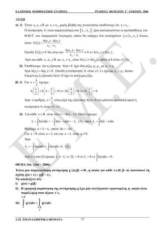 ΕΛΛΗΝΙΚΗ ΜΑΘΗΜΑΤΙΚΗ ΕΤΑΙΡΕΙΑ ΤΡΑΠΕΖΑ ΘΕΜΑΤΩΝ Γ΄ ΛΥΚΕΙΟΥ 2006
1-22 ΕΠΑΝΑΛΗΠΤΙΚΑ ΘΕΜΑΤΑ 17
ΛΥΣΗ
α) i) Έστω 1 2x ,x R με 1 2x x , χωρίς βλάβη της γενικότητας υποθέτουμε ότι 1 2x x .
Η συνάρτηση h είναι παραγωγίσιμη στο  1 2x , x , άρα ικανοποιούνται οι προϋποθέσεις του
Θ.Μ.Τ. του Διαφορικού Λογισμού, οπότε θα υπάρχει ένα τουλάχιστον  1 2ξ x ,x τέτοιο,
ώστε: 2 1
2 1
h(x ) h(x )
h (ξ)
x x

 

.
Επειδή h (ξ) 0  θα είναι και 2 1
2 1
2 1
h(x ) h(x )
0 h(x ) h(x )
x x

  

.
Άρα για κάθε 1 2x ,x R με 1 2x x είναι 1 2h(x ) h(x ) , οπότε η h είναι «11».
ii) Υποθέτουμε ότι η εξίσωση h(x) 0 έχει δύο ρίζες 1 2ρ ,ρ με 1 2ρ ρ .
Άρα 1 2h(ρ ) h(ρ ) 0  . Επειδή η συνάρτηση h είναι «11» έχουμε 1 2ρ ρ άτοπο.
Επομένως η εξίσωση h(x) 0 έχει το πολύ μια ρίζα.
β) i) Για
λ
x
2
 έχουμε:
λ λ λ λ
h h λ 0 2h 0 h 0
2 2 2 2
       
             
       
Άρα ο αριθμός
λ
x
2
 είναι ρίζα της εξίσωσης h(x) 0 και μάλιστα μοναδική αφού η
συνάρτηση h είναι «11».
ii) Για κάθε x R είναι h x h λ( ) ( )x .   Οπότε έχουμε:
λ λ
1 2
0 0
Ι h(x)dx = h(λ x)dx= Ι     (1), όπου
λ
2
0
Ι h(λ x)dx  .
Θέτουμε u λ x,  οπότε du dx. 
Για x 0 είναι u λ και για x λ είναι u 0 .
Άρα
0 λ
2 1
λ 0
Ι h(u)du = h(x)dx Ι    (2).
Από (1) και (2) έχουμε
λ
1 1 1 1
0
Ι Ι 2Ι 0 Ι 0 h(x)dx 0        .
ΘΕΜΑ 16ο (24ο – 2006)
Έστω μια παραγωγίσιμη συνάρτηση g :[α,β] R , η οποία για κάθε x (0, β α)  ικανοποιεί τη
σχέση g(α x) g(β x)   .
Να αποδείξετε ότι:
i) g(α) g(β)
ii) Η γραφική παράσταση της συνάρτησης g έχει μία τουλάχιστον εφαπτομένη, η οποία είναι
παράλληλη στον άξονα x΄x.
iii)
α β
β2
α βα
2
g(x)dx g(x)dx


 
 