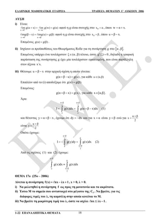 ΕΛΛΗΝΙΚΗ ΜΑΘΗΜΑΤΙΚΗ ΕΤΑΙΡΕΙΑ ΤΡΑΠΕΖΑ ΘΕΜΑΤΩΝ Γ΄ ΛΥΚΕΙΟΥ 2006
1-22 ΕΠΑΝΑΛΗΠΤΙΚΑ ΘΕΜΑΤΑ 18
ΛΥΣΗ
i) Είναι:
x 0 w α
im g(α x) im g(w) g(α) 
 
    αφού η g είναι συνεχής στο 0x α , όπου w α x. 
x 0 u β
img(β x) img(u) g(β)
 
 
    αφού η g είναι συνεχής στο 0x β , όπου u β x. 
Επομένως g(α) g(β) .
ii) Ισχύουν οι προϋποθέσεις του Θεωρήματος Rolle για τη συνάρτηση g στο  α , β .
Επομένως υπάρχει ένα τουλάχιστον ξ (α ,β) τέτοιο, ώστε g (ξ) 0  , δηλαδή η γραφική
παράσταση της συνάρτησης g έχει μία τουλάχιστον εφαπτομένη, που είναι παράλληλη
στον άξονα x΄x.
iii) Θέτουμε u β x  στην αρχική σχέση η οποία γίνεται:
g(α β u) g(u)   , για κάθε u (α,β)
Επιπλέον από το (i) αποδείξαμε ότι g(α) g(β).
Επομένως:
g(α β x) g(x)   , για κάθε x [α,β] .
Άρα:
α β α β
2 2
α α
Ι g(x)dx g(α β x)dx
 
     (1)
και θέτοντας y α β x   , έχουμε ότι dy dx  και για x α είναι y β ενώ για
α β
x
2


είναι
α β
y
2


Οπότε έχουμε:
α β
β2
α ββ
2
I g(y)dy g(x)dx


    (2)
Από τις σχέσεις (1) και (2) έχουμε:
α β
β2
α βα
2
g(x)dx g(x)dx


 
ΘΕΜΑ 17ο (25ο – 2006)
Δίνεται η συνάρτηση f(x) nx λx 1   , x > 0, λ > 0.
i) Να μελετηθεί η συνάρτηση f ως προς τη μονοτονία και τα ακρότατα.
ii) Έστω Μ το σημείο που αντιστοιχεί στο μέγιστο της fC . Να βρείτε, για τις
διάφορες τιμές του λ, τη καμπύλη στην οποία κινείται το Μ.
iii) Να βρείτε τη μικρότερη τιμή του λ, ώστε να ισχύει nx λx 1  .
 