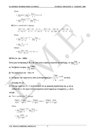 ΕΛΛΗΝΙΚΗ ΜΑΘΗΜΑΤΙΚΗ ΕΤΑΙΡΕΙΑ ΤΡΑΠΕΖΑ ΘΕΜΑΤΩΝ Γ΄ ΛΥΚΕΙΟΥ 2006
1-22 ΕΠΑΝΑΛΗΠΤΙΚΑ ΘΕΜΑΤΑ 2
Είναι:

x 0 x 0
f (x)
lim f (x) lim x 0 1 0
x 
 
     
 

y f (x)
x 0 y 0
f (f(x)) f (y)
lim lim 1
x y

 
 
iii) Για x κοντά στο 1 έχουμε:
2 2 2 2 2
2 2 2 2 2
f(x x) f(x x) x x f(x x) x(x 1) f(x x) x
x 3x 2 x x x 3x 2 x x (x 1)(x 2) x x x 2
     
     
         
Είναι:

22 x x
2
y
x 1 y 0
f (x x) f (y)
lim lim 1
x x y

 

 


x 1
x
lim 1
x 2
 

Οπότε:

2
2x 1
f (x x)
lim 1 ( 1) 1
x 3x 2

    
 
ΘΕΜΑ 2ο (4ο – 2006)
Έστω μια συνάρτηση f : R R , που είναι γνησίως αύξουσα και συνεχής. Αν
x 1
f(x)
lim 1
x 1


α) Να βρείτε το όριο: π
x
2
f(ημx)
lim
συνx
β) Να αποδείξετε ότι f(1) 0
γ) Να βρείτε την τιμή του k, ώστε η συνάρτηση




f(x)
, x 1
g(x) x 1
k , x 1

 

να είναι
συνεχής στο R .
δ) Για την τιμή του k 1 να αποδείξετε ότι η γραφική παράσταση της g και η
ευθεία (ε):y 2x έχουν ένα τουλάχιστον κοινό σημείο με τετμημένη 0x (0,1) .
ΛΥΣΗ
α) Για x κοντά στο
π
2
έχουμε:
2 2
f (ημx) f (ημx) f (ημx) f (ημx) συνx
συνx συνx
συνx συν x 1 ημ x ημx 1 1 ημx
      
  
Είναι:

y
π y 1x
2
ημx
f (ημx) f (y)
lim lim 1
ημx 1 y 1


 
 
 π
x
2
συνx
lim 0
1 ημx


 