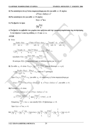 ΕΛΛΗΝΙΚΗ ΜΑΘΗΜΑΤΙΚΗ ΕΤΑΙΡΕΙΑ ΤΡΑΠΕΖΑ ΘΕΜΑΤΩΝ Γ΄ ΛΥΚΕΙΟΥ 2006
1-22 ΕΠΑΝΑΛΗΠΤΙΚΑ ΘΕΜΑΤΑ 20
ii) Να αποδείξετε ότι η f είναι παραγωγίσιμη και ότι για κάθε x 0 ισχύει:
2 3
x f (x) 2xf(x) x  
iii)Να αποδείξετε ότι για κάθε x 0 ισχύει:
2
f(x) x lnx
iv) Να βρείτε το όριο
x 0
f(x)
im
x

v) Να βρείτε το εμβαδόν του χωρίου που ορίζεται από την γραφική παράσταση της συνάρτησης
f, τον άξονα x΄x και τις ευθείες x 1 και x e.
ΛΥΣΗ
i) Είναι:
2 2 2 2
h 1 h 1 h 1
f (xh) f (x) x f (h) h f (x) f (x) f (x)(h 1) x f (h)
im im im
xh x x(h 1) x(h 1) x(h 1)  
    
   
    
  
(α)
h 1
f (x)(h 1) f (h) 2f (x) 2f (x)
im x x f (1) x
x h 1 x x
 
        

(α) (διότι
x 1 x 1
f (x) f (1) f (x)
f (1) im im 1
x 1 x 1 

   
 
  )
Η ισότητα f(1) 0 προκύπτει από τη δοθείσα σχέση για x y 1. 
ii) Σε κάθε 0x 0 είναι
0
0
0
x x
0
f (x) f (x )
f (x ) im
x x

 

 (και αν θέσουμε 0x x h )
0 0 0
0
h 1
0 0 0
f (x h) f (x ) 2f (x )
im x
x h x x

  

 (από το 1ο
ερώτημα)
Άρα 0
0 0
0
2f (x )
f (x ) x
x
   για κάθε 0x 0 επομένως η f είναι παραγωγίσιμη με
22f (x)
f (x) x xf (x) 2f (x) x
x
      ή 2 3
x f (x) 2xf (x) x   , για κάθε x 0 .
iii) Για κάθε x 0 είναι:
2 3 2 3
x f (x) 2xf (x) x x f (x) 2xf (x) x      
2
4
x f (x) 2xf (x) 1
xx
 
  άρα 2
f (x)
( nx)
x
   
 
 , x 0
Επομένως 2
f (x)
nx c
x
  και επειδή f(1) 0 βρίσκουμε c 0.
Άρα 2
f (x) x nx, x 0. 
iv)
 2
x 0 x 0 x 0 x 0 x 0 x 0 x 0
2
1
nxf (x) x nx nx xim im im(x nx) im im im im( x) 0
1 1x x 1
x xx
      

       
  
 
 
 
       
 