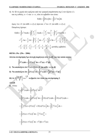 ΕΛΛΗΝΙΚΗ ΜΑΘΗΜΑΤΙΚΗ ΕΤΑΙΡΕΙΑ ΤΡΑΠΕΖΑ ΘΕΜΑΤΩΝ Γ΄ ΛΥΚΕΙΟΥ 2006
1-22 ΕΠΑΝΑΛΗΠΤΙΚΑ ΘΕΜΑΤΑ 21
v) Αν Ω το χωρίο που ορίζεται από την γραφική παράσταση της f, τον άξονα x΄x
και τις ευθείες x 1 και x e , τότε το εμβαδόν του είναι:
e e
2
1 1
E(Ω) f (x) dx x nx dx   
όμως nx 0 για κάθε x [1,e] άρα και 2
x nx 0 για κάθε x [1,e]
Επομένως έχουμε:
e e e
3 3 3
2
1 1 1
e
1
x x x
E(Ω) x nxdx nxdx nx ( nx) dx
3 3 3
   
       
        
e e
3 3 3 3 3
2
1 1
e
1
e 1 x 1 e 1 e 1 x
ne n1 dx x dx
3 3 3 x 3 3 3 3 3
 
         
   
3 3
e 1 e 1
3 3 3 3
 
     
 
3 3 3
e e 1 2e 1
3 9 9 9 9
     μονάδες εμβαδού.
ΘΕΜΑ 19ο (29ο – 2006)
Δίνεται συνάρτηση f με συνεχή παράγωγο στο  α,β για την οποία ισχύει:
 
β β
22 2 2
α α
f (x)dx f (x) dx f (α) f (β)   
i) Nα αποδείξετε ότι f (x) f(x) 0   για κάθε x [α,β]
ii) Να αποδείξετε ότι    
β β
2 2 2 2
α α
1
f (x) dx f (x)dx f (α) f (β)
2
    
iii) Αν
α β
2
α β
f e
2

 
 
 
να βρείτε τον τύπο της συνάρτησης f.
ΛΥΣΗ
i) Είναι:
 
β β
22
α α
I f (x)dx f (x) dx   
 
β β β β
22
α α α α
f (x)dx f (x) dx 2f (x)f (x)dx 2f (x)f (x)dx         
 
β β
22 2
α α
f (x) f (x) 2f (x)f (x) dx f (x) dx
           
 
β
β2 2
α
α
f (x) f (x) dx f (x)     
 
2 2 2
f (x) f (x) dx f ( ) f ( )


     
 