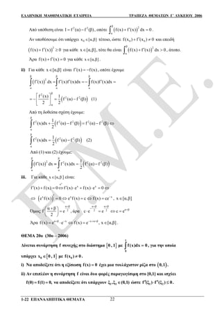ΕΛΛΗΝΙΚΗ ΜΑΘΗΜΑΤΙΚΗ ΕΤΑΙΡΕΙΑ ΤΡΑΠΕΖΑ ΘΕΜΑΤΩΝ Γ΄ ΛΥΚΕΙΟΥ 2006
1-22 ΕΠΑΝΑΛΗΠΤΙΚΑ ΘΕΜΑΤΑ 22
Από υπόθεση είναι 2 2
Ι f (α) f (β)  , οπότε  
β 2
α
f(x) f (x) dx 0  .
Αν υποθέσουμε ότι υπάρχει 0x [α,β] τέτοιο, ώστε 0 0f(x ) f (x ) 0  και επειδή
 
2
f(x) f (x) 0  για κάθε x [α,β] , τότε θα είναι  
β 2
α
f(x) f (x) dx 0  , άτοπο.
Άρα f(x) f (x) 0  για κάθε x [α,β] .
ii) Για κάθε x [α,β] είναι f (x) f(x)   , οπότε έχουμε
 
β β β
2
α α α
f (x) dx f (x)f (x)dx f(x)f (x)dx        
 2 2
β2
α
f (x) 1
f (α) f (β)
2 2
 
    
 
(1)
Από τη δοθείσα σχέση έχουμε:
 
β
2 2 2 2 2
α
1
f (x)dx f (α) f (β) f (α) f (β)
2
    
 
β
2 2 2
α
1
f (x)dx f (α) f (β)
2
  (2)
Από (1) και (2) έχουμε:
   
β β
2 2 2 2
α α
1
f (x) dx f (x)dx f (α) f (β)
2
   
iii. Για κάθε x [α,β ] είναι:
x
e
x x
f (x) f (x) 0 f (x) e f (x) e 0

        
  x x x
e f (x) 0 e f(x) c f (x) ce
     , x [α,β]
Όμως
α β α β α β
α β2 2 2
α β
f e , άρα c e e c e
2
  

 
     
 
Άρα α β x x α β
f(x) e e f(x) e , x [α,β]    
     .
ΘΕΜΑ 20ο (30ο – 2006)
Δίνεται συνάρτηση f συνεχής στο διάστημα  0 , 1 με
1
0
f(x)dx 0 , για την οποία
υπάρχει  0x 0 , 1 με 0f(x ) 0 .
i) Να αποδείξετε ότι η εξίσωση f(x) 0 έχει μια τουλάχιστον ρίζα στο  0,1 .
ii) Αν επιπλέον η συνάρτηση f είναι δυο φορές παραγωγίσιμη στο [0,1] και ισχύει
f(0) f(1) 0,  να αποδείξετε ότι υπάρχουν 1 2ξ ,ξ (0,1) ώστε 1 2f (ξ ) f (ξ ) 0   .
 