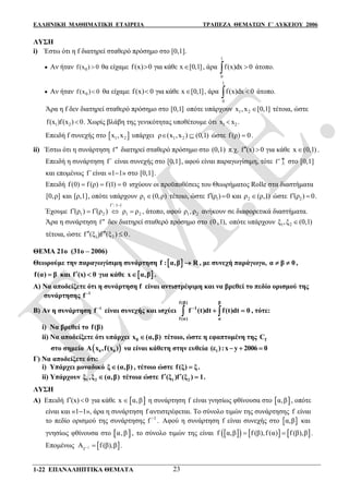 ΕΛΛΗΝΙΚΗ ΜΑΘΗΜΑΤΙΚΗ ΕΤΑΙΡΕΙΑ ΤΡΑΠΕΖΑ ΘΕΜΑΤΩΝ Γ΄ ΛΥΚΕΙΟΥ 2006
1-22 ΕΠΑΝΑΛΗΠΤΙΚΑ ΘΕΜΑΤΑ 23
ΛΥΣΗ
i) Έστω ότι η f διατηρεί σταθερό πρόσημο στο [0,1].
 Αν ήταν 0f(x ) 0 θα είχαμε f(x) 0 για κάθε x [0,1]  , άρα
1
0
f(x)dx 0 άτοπο.
 Αν ήταν 0f(x ) 0 θα είχαμε f(x) 0 για κάθε x [0,1]  , άρα
1
0
f(x)dx 0 άτοπο.
Άρα η f δεν διατηρεί σταθερό πρόσημο στο [0,1] οπότε υπάρχουν 1 2x ,x [0,1] τέτοια, ώστε
1 2f(x )f(x ) 0 . Χωρίς βλάβη της γενικότητας υποθέτουμε ότι 1 2x x .
Επειδή f συνεχής στο  1 2x ,x υπάρχει 1 2ρ (x ,x ) (0,1)  ώστε f(ρ) 0 .
ii) Έστω ότι η συνάρτηση f διατηρεί σταθερό πρόσημο στο (0,1) π.χ. f (x) 0  για κάθε x (0,1) .
Επειδή η συνάρτηση f΄ είναι συνεχής στο [0,1], αφού είναι παραγωγίσιμη, τότε f
^
  στο [0,1]
και επομένως f΄είναι «11» στο [0,1].
Επειδή f (0) f (ρ) f (1) 0   ισχύουν οι προϋποθέσεις του Θεωρήματος Rolle στα διαστήματα
[0,ρ] και [ρ,1], οπότε υπάρχουν 1ρ (0,ρ) τέτοιο, ώστε 1f (ρ ) 0  και 2ρ (ρ,1) ώστε 2f (ρ ) 0  .
Έχουμε
f 1 1
1 2 1 2
:
f (ρ ) f (ρ ) ρ ρ
 
    , άτοπο, αφού 1 2ρ , ρ ανήκουν σε διαφορετικά διαστήματα.
Άρα η συνάρτηση f δεν διατηρεί σταθερό πρόσημο στο (0 ,1), οπότε υπάρχουν 1 2ξ ,ξ (0,1)
τέτοια, ώστε 1 2f (ξ )f (ξ ) 0   .
ΘΕΜΑ 21ο (31ο – 2006)
Θεωρούμε την παραγωγίσιμη συνάρτηση  f : α,β R , με συνεχή παράγωγο, α β 0  ,
f(α) β και f (x) 0  για κάθε  x α,β .
Α) Να αποδείξετε ότι η συνάρτηση f είναι αντιστρέψιμη και να βρεθεί το πεδίο ορισμού της
συνάρτησης 1
f 
Β) Αν η συνάρτηση 1
f 
είναι συνεχής και ισχύει
f (β) β
1
f (α) α
f (t)dt f(t)dt 0
   , τότε:
i) Να βρεθεί το f(β)
ii) Να αποδείξετε ότι υπάρχει 0x (α,β) τέτοιο, ώστε η εφαπτομένη της fC
στο σημείο  0 0A x ,f(x ) να είναι κάθετη στην ευθεία 1(ε ):x y 2006 0  
Γ) Να αποδείξετε ότι:
i) Υπάρχει μοναδικό ξ (α,β) , τέτοιο ώστε f(ξ) ξ.
ii) Υπάρχουν 1 2ξ ,ξ (α,β) τέτοια ώστε 1 2f (ξ )f (ξ ) 1.  
ΛΥΣΗ
Α) Επειδή f (x) 0  για κάθε  x α,β η συνάρτηση f είναι γνησίως φθίνουσα στο  α,β , οπότε
είναι και «11», άρα η συνάρτηση f αντιστρέφεται. Το σύνολο τιμών της συνάρτησης f είναι
το πεδίο ορισμού της συνάρτησης 1
f 
. Αφού η συνάρτηση f είναι συνεχής στο  α,β και
γνησίως φθίνουσα στο  α,β , το σύνολο τιμών της είναι       f α,β f (β),f (α) f (β),β  .
Επομένως  1
f
A f(β),β  .
 