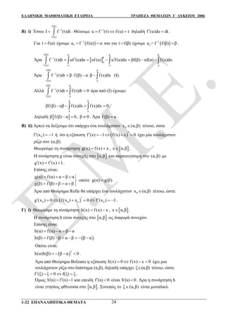 ΕΛΛΗΝΙΚΗ ΜΑΘΗΜΑΤΙΚΗ ΕΤΑΙΡΕΙΑ ΤΡΑΠΕΖΑ ΘΕΜΑΤΩΝ Γ΄ ΛΥΚΕΙΟΥ 2006
1-22 ΕΠΑΝΑΛΗΠΤΙΚΑ ΘΕΜΑΤΑ 24
Β) i) Έστω
 
 f β
1
f α
I f (t)dt
  . Θέτουμε 1
u f (t) f (u) t
   δηλαδή f (u)du dt  .
Για t f(α) έχουμε  1
1u f f(α) α
  και για t f(β) έχουμε  1
2u = f f(β) β
 .
Άρα
 
 
 
f β β β β
β1
α
f α α α α
f (t)dt uf (u)du uf (u) u f (u)du βf(β) αf(α) f (u)du
         
Άρα
 
 f β β
1
f α α
f (t)dt β f (β) α β f (x)dx
      (Ι).
Αλλά
 
 f β β
1
f α α
f (t)dt f (t)dt 0
   άρα από (Ι) έχουμε:
β β
α α
βf (β) αβ f (x)dx f (x)dx 0     .
Δηλαδή  β f (β) α 0  , β 0 . Άρα f (β) α .
Β) ii) Αρκεί να δείξουμε ότι υπάρχει ένα τουλάχιστον 0x (α,β) τέτοιο, ώστε
0f (x ) 1   ή ότι η εξίσωση  f (x) 1 f(x) x 0      έχει μία τουλάχιστον
ρίζα στο (α,β).
Θεωρούμε τη συνάρτηση g(x) f(x) x  ,  x α,β .
Η συνάρτηση g είναι συνεχής στο  α,β και παραγωγίσιμη στο (α,β) με
g (x) f (x) 1   .
Επίσης είναι:
g(α) f (α) α β α
οπότε g(α) g(β)
g(β) f (β) β α β
    

    
.
Άρα από Θεώρημα Rolle θα υπάρχει ένα τουλάχιστον 0x (α,β) τέτοιο, ώστε
 0 0 0 0g (x ) 0 f (x ) x 0 f (x ) 1        .
Γ) i) Θεωρούμε τη συνάρτηση h(x) f(x) x  ,  x α,β .
Η συνάρτηση h είναι συνεχής στο  α,β ως διαφορά συνεχών.
Επίσης είναι:
h(α) f(α) α β α   
 h(β) f (β) β α β β α .      
Οπότε είναι:
 
2
h(α)h(β) β α 0    .
Άρα από Θεώρημα Bolzano η εξίσωση h(x) 0 f(x) x 0    έχει μια
τουλάχιστον ρίζα στο διάστημα (α,β), δηλαδή υπάρχει ξ (α,β) τέτοιο, ώστε
f (ξ) ξ 0 f(ξ) ξ     .
Όμως h (x) f (x) 1   και επειδή f (x) 0  είναι h (x) 0  . Άρα η συνάρτηση h
είναι γνησίως φθίνουσα στο  α,β . Συνεπώς το ξ (α,β) είναι μοναδικό.
 