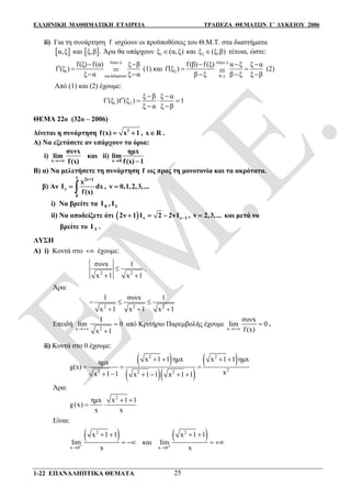 ΕΛΛΗΝΙΚΗ ΜΑΘΗΜΑΤΙΚΗ ΕΤΑΙΡΕΙΑ ΤΡΑΠΕΖΑ ΘΕΜΑΤΩΝ Γ΄ ΛΥΚΕΙΟΥ 2006
1-22 ΕΠΑΝΑΛΗΠΤΙΚΑ ΘΕΜΑΤΑ 25
ii) Για τη συνάρτηση f ισχύουν οι προϋποθέσεις του Θ.Μ.Τ. στα διαστήματα
 α,ξ και  ξ,β . Άρα θα υπάρχουν 1ξ (α,ξ) και 2ξ (ξ,β) τέτοια, ώστε:
Λόγω i)
1
και δεδομένων
f(ξ) f(α) ξ β
f (ξ )
ξ α ξ α=
 
 
 
(1) και
Λόγω i)
2
Β i)
f(β) f(ξ) α ξ ξ α
f (ξ )
β ξ β ξ ξ β
  
  
   (2)
Από (1) και (2) έχουμε:
1 2
ξ β ξ α
f (ξ )f (ξ ) 1
ξ α ξ β
 
    
 
ΘΕΜΑ 22ο (32ο – 2006)
Δίνεται η συνάρτηση 2
f(x) x 1  , x R .
Α) Να εξετάσετε αν υπάρχουν τα όρια:
i)
x
συνx
lim
f(x)
και ii)
x 0
ημx
lim
f(x) 1 
B) α) Να μελετήσετε τη συνάρτηση f ως προς τη μονοτονία και τα ακρότατα.
β) Αν
1 2ν+1
ν
0
x
I dx
f(x)
  , ν 0,1,2,3,...
i) Να βρείτε τα 0 1Ι , Ι
ii) Να αποδείξετε ότι   ν ν 12ν 1 Ι 2 2νΙ    , ν 2,3,... και μετά να
βρείτε το 3Ι .
ΛΥΣΗ
Α) i) Κοντά στο  έχουμε:
2 2
συνx 1
x 1 x 1

 
.
Άρα:
2 2 2
1 συνx 1
x 1 x 1 x 1
  
  
Επειδή
2x
1
lim 0
x 1


από Κριτήριο Παρεμβολής έχουμε
x
συνx
lim 0
f (x)
 .
ii) Κοντά στο 0 έχουμε:
 
  
 2 2
22 2 2
x 1 1 ημx x 1 1 ημxημx
g(x)
xx 1 1 x 1 1 x 1 1
   
  
     
Άρα:
2
ημx x 1 1
g(x)
x x
 
 
Είναι:
 2
x 0
x 1 1
lim
x
 
  και
 2
x 0
x 1 1
lim
x
 
 
 