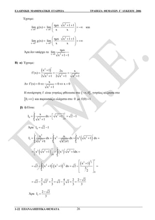 ΕΛΛΗΝΙΚΗ ΜΑΘΗΜΑΤΙΚΗ ΕΤΑΙΡΕΙΑ ΤΡΑΠΕΖΑ ΘΕΜΑΤΩΝ Γ΄ ΛΥΚΕΙΟΥ 2006
1-22 ΕΠΑΝΑΛΗΠΤΙΚΑ ΘΕΜΑΤΑ 26
Έχουμε:
2
x 0 x 0
ημx x 1 1
lim g(x) lim
x x  
  
    
 
 
και
2
x 0 x 0
ημx x 1 1
lim g(x) lim
x x  
  
    
 
 
Άρα δεν υπάρχει το
2x 0
ημx
lim
x 1 1
 
Β) α) Έχουμε:
 2
2 2 2
x 1 2x x
f (x)
2 x 1 2 x 1 x 1

   
  
Αν
2
x
f (x) 0 0 x 0
x 1
     

Η συνάρτηση f είναι γνησίως φθίνουσα στο  ,0 , γνησίως αύξουσα στο
 0, και παρουσιάζει ελάχιστο στο 0 με f(0) 1
β) i) Είναι:
1 1
2
0 2 0
0
x
I dx x 1 2 1
x 1
     
 

Άρα 0I 2 1 
 
1 1 13
2 2 2
1 2 2
0 0 0
x x
Ι dx x dx x x 1 dx
x 1 x 1

     
 
  
   
11
2 2 2 2
0
0
x x 1 x x 1dx     
   
   
 
3
2
1
2
1
21
2 2
0
0
x 1
2 x 1 x 1 dx 2
3
2
         
 
  

32 2 4 2 2 2
2 2 2 2
3 3 3 3 3

      
Άρα 1
2 2
I
3


 