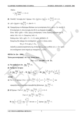 ΕΛΛΗΝΙΚΗ ΜΑΘΗΜΑΤΙΚΗ ΕΤΑΙΡΕΙΑ ΤΡΑΠΕΖΑ ΘΕΜΑΤΩΝ Γ΄ ΛΥΚΕΙΟΥ 2006
1-22 ΕΠΑΝΑΛΗΠΤΙΚΑ ΘΕΜΑΤΑ 3
Οπότε:
 π
x
2
f (ημx)
lim 1 0 0
συνx
   
β) Επειδή f συνεχής στο 1 έχουμε:
x 1 x 1
f (x)
f (1) limf (x) lim (x 1) 0 1 0
x 1 
 
       
 
.
γ)
x 1 x 1
f (x)
limg(x) lim 1
x
g(
1
1)
 
 

 , άρα k 1.
δ) Εφαρμόζουμε το Θεώρημα Bolzano για τη συνάρτηση ( ) (h x g x 2) x  στο [0,1].
Η συνάρτηση h είναι συνεχής στο [0,1], ως διαφορά συνεχών.
Είναι (0) (0 (0h ) )g f   , όμως η συνάρτηση f είναι γνησίως αύξουσα στο R,
οπότε f (0) f (1) 0  . Επομένως h(0) 0 .
Επίσης είναι h(1) g(1) 2 1 0     , οπότε h h((0) 1) 0
Επομένως θα υπάρχει ένα τουλάχιστον 0x (0,1) τέτοιο, ώστε:
0 0 0h 0 g(x ) (x ) 2x  
Δηλαδή η γραφική παράσταση της συνάρτησης g και η ευθεία (ε): y 2x έχουν
ένα τουλάχιστον κοινό σημείο με τετμημένη 0x (0,1).
ΘΕΜΑ 3ο (5ο – 2006)
Έστω μια συνάρτηση f : R R τέτοια ώστε:
f(x) x 1  για κάθε x R (I) .
α) Να αποδείξετε ότι
x
f(x)
lim 1
x
 .
β) Να βρείτε τα όρια:
i) ,νx
f(x)
lim
x
*
v Ν , ii)
  
   
  +x 0
1
lim x f
x
, iii)
  
  
   
2 2
2x
x x 2 x
lim f
x 1x
 

.
ΛΥΣΗ
α) Για x 0 έχουμε:
f (x) 1 1 f (x) 1
f (x) x 1 1 1 1
x x x x x
          και
εφαρμόζοντας το κριτήριο παρεμβολής βρίσκουμε:
x
f (x)
lim 1
x
 .
β) i) Έχουμε: Για ν1 v v 1x x
f (x) f (x) 1
lim lim 1 0 0
x x x  
 
     
 
Για ν1 vx x
f (x) f (x)
lim lim 1
x x 
  .
ii)
x 0 x 0
1
f
1 x
lim x f lim
1x
x
 
 
 
        
  
και για
1
u
x
 έχουμε
u
f (u)
lim 1
u
 .
 