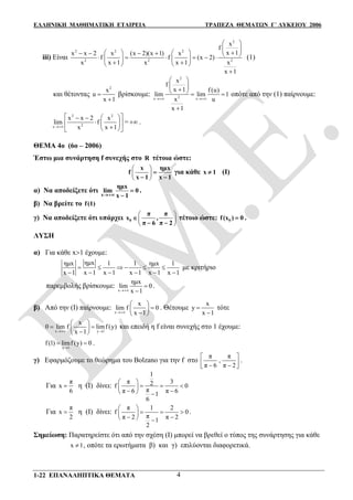ΕΛΛΗΝΙΚΗ ΜΑΘΗΜΑΤΙΚΗ ΕΤΑΙΡΕΙΑ ΤΡΑΠΕΖΑ ΘΕΜΑΤΩΝ Γ΄ ΛΥΚΕΙΟΥ 2006
1-22 ΕΠΑΝΑΛΗΠΤΙΚΑ ΘΕΜΑΤΑ 4
iii) Είναι
2
2 2 2
22 2
x
f
x 1x x 2 x (x 2)(x 1) x
f f (x 2)
xx x 1 x x 1
x 1
 
 
                
    

(1)
και θέτοντας
2
x
u
x 1


βρίσκουμε:
2
2x x
x
f
x 1 f (u)
lim lim 1
x u
x 1
 
 
 
   

οπότε από την (1) παίρνουμε:
2 2
2x
x x 2 x
lim f
x x 1
   
  
  
=  .
ΘΕΜΑ 4ο (6ο – 2006)
Έστω μια συνάρτηση f συνεχής στο R τέτοια ώστε:
 
 
 
x ημx
f
x 1 x 1

 
για κάθε x 1 (I)
α) Να αποδείξετε ότι
x
ημx
lim 0
x 1


.
β) Να βρείτε το f(1)
γ) Να αποδείξετε ότι υπάρχει
 
 
 
0
π π
x ,
π 6 π 2

 
τέτοιο ώστε: 0f(x ) 0 .
ΛΥΣΗ
α) Για κάθε x1 έχουμε:
ημxημx 1 1 ημx 1
x 1 x 1 x 1 x 1 x 1 x 1
     
     
με κριτήριο
παρεμβολής βρίσκουμε:
x
ημx
lim 0
x 1


.
β) Από την (I) παίρνουμε:
x
x
lim f 0
x 1
 
 
 
. Θέτουμε
x
y
x 1


τότε
x y 1
x
0 lim f limf (y)
x 1 
 
  
 
και επειδή η f είναι συνεχής στο 1 έχουμε:
y 1
f (1) limf (y) 0

  .
γ) Εφαρμόζουμε το θεώρημα του Bolzano για την f στο
π π
,
π 6 π 2
 
   
.
Για
π
x
6
 η (I) δίνει:
1
π 32f 0
ππ 6 π 61
6
 
   
   
Για
π
x
2
 η (I) δίνει:
π 1 2
f 0
ππ 2 π 21
2
 
   
   
.
Σημείωση: Παρατηρείστε ότι από την σχέση (I) μπορεί να βρεθεί ο τύπος της συνάρτησης για κάθε
x 1 , οπότε τα ερωτήματα β) και γ) επιλύονται διαφορετικά.
 