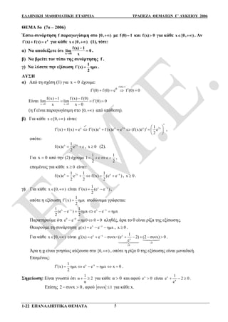 ΕΛΛΗΝΙΚΗ ΜΑΘΗΜΑΤΙΚΗ ΕΤΑΙΡΕΙΑ ΤΡΑΠΕΖΑ ΘΕΜΑΤΩΝ Γ΄ ΛΥΚΕΙΟΥ 2006
1-22 ΕΠΑΝΑΛΗΠΤΙΚΑ ΘΕΜΑΤΑ 5
ΘΕΜΑ 5ο (7ο – 2006)
Έστω συνάρτηση f παραγωγίσιμη στο [0, ) με f(0) 1 και f(x) 0 για κάθε x [0, )  . Αν
 x
f (x) f(x) e  για κάθε x [0, )  (1), τότε:
α) Nα αποδείξετε ότι
x 0
f(x) 1
lim 0
x

 .
β) Nα βρείτε τον τύπο της συνάρτησης f .
γ) Nα λύσετε την εξίσωση 
1
f (x) ημx
2
 .
ΛΥΣΗ
α) Από τη σχέση (1) για x 0 έχουμε:
f (0) 1
0
f (0) f (0) e f (0)

     
Είναι
x 0 x 0
f (x) 1 f (x) f (0)
lim lim f (0) 0
x x 0 
 
  

(η f είναι παραγωγίσιμη στο [0, ) από υπόθεση).
β) Για κάθε x [0, )  είναι:
x
e
x x x 2x x 2x1
f (x) f (x) e f (x)e f (x)e e (f (x)e ) e
2
            
 
,
οπότε:
x 2x1
f (x)e e c
2
  , x 0 (2).
Για x 0 από την (2) έχουμε
1 1
1 c c
2 2
    ,
επομένως για κάθε x 0 είναι:
x 2x x x1 1 1
f (x)e e f (x) (e e )
2 2 2

     , x 0 .
γ) Για κάθε x [0, )  είναι x x1
f (x) (e e )
2

   ,
οπότε η εξίσωση
1
f (x) ημx
2
  ισοδύναμα γράφεται:
x x x x1 1
(e e ) ημx e e ημx
2 2
 
    
Παρατηρούμε ότι 0 0
e e ημ0 0 0
    αληθές, άρα το 0 είναι ρίζα της εξίσωσης.
Θεωρούμε τη συνάρτηση x x
g(x) e e ημx
   , x 0 .
Για κάθε x [0, )  είναι x x x
x
0
0
1
g (x) e e συνx=(e 2) (2 συνx) 0
e



        


.
Άρα η g είναι γνησίως αύξουσα στο [0, ) , οπότε η ρίζα 0 της εξίσωσης είναι μοναδική.
Επομένως:
x -x1
f (x) ημx e e ημx x 0
2
       .
Σημείωση: Είναι γνωστό ότι
1
α 2
α
  για κάθε α 0 και αφού x
e 0 είναι x
x
1
e 2 0
e
   .
Επίσης 2 συνx 0  , αφού συνx 1 για κάθε x.
 