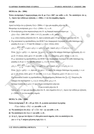 ΕΛΛΗΝΙΚΗ ΜΑΘΗΜΑΤΙΚΗ ΕΤΑΙΡΕΙΑ ΤΡΑΠΕΖΑ ΘΕΜΑΤΩΝ Γ΄ ΛΥΚΕΙΟΥ 2006
1-22 ΕΠΑΝΑΛΗΠΤΙΚΑ ΘΕΜΑΤΑ 6
ΘΕΜΑ 6ο (8ο – 2006)
Έστω συνάρτηση f παραγωγίσιμη στο R με f (x) 2007 για κάθε x R . Να αποδείξετε ότι η
fC τέμνει την ευθεία με εξίσωση y 2006x 1  σε ένα ακριβώς σημείο.
ΛΥΣΗ
Αρκεί να δείξω ότι η εξίσωση f x 20 1( ) 06x  έχει μία ακριβώς ρίζα στο R .
Θεωρούμε τη συνάρτηση g x f x 2006x( ) ( ) ( , x R1)    .
 H συνάρτηση g είναι παραγωγίσιμη στο R ως διαφορά παραγωγισίμων με:
g (x) f (x) 2006>2007 2006 1>0     (1), για κάθε x R , οπότε
η g είναι γνησίως αύξουσα στο R , άρα η εξίσωση g(x) 0 έχει το πολύ μια ρίζα στο R .
 Η g ικανοποιεί τις προϋποθέσεις του Θ.Μ.Τ του Διαφορικού Λογισμού σε κάθε διάστημα της
μορφής [0,x] με x 0 άρα θα υπάρχει 1ξ (0,x) τέτοιο, ώστε:
1 1
g(x) g(0)
g (ξ ) g(x) g (ξ ) x g(0) x g(0)
x 0

       

(αφού
x 0
1 1g (ξ ) 1 g (ξ )x x

    ).
Είναι  x
lim x g(0)

   , άρα και
x
lim g(x)

  , οπότε θα υπάρχει διάστημα της μορφής (β, )
με β 0 τέτοιο, ώστε g(x) 0 για κάθε x (β, )  . Επομένως g(λ) 0 για λ (β, )  .
Η g ικανοποιεί τις προϋποθέσεις του Θ.Μ.Τ του Διαφορικού Λογισμού σε κάθε διάστημα της
μορφής [x,0] με x 0 , άρα θα υπάρχει 2ξ (x,0) τέτοιο, ώστε:
2 2
g(x) g(0)
g (ξ ) g(x) g (ξ ) x g(0) x g(0)
x 0

       

(αφού
x 0
2 2g (ξ ) 1 g (ξ )x x

    ).
Είναι  x
lim x g(0)

   , άρα και
x
lim g(x)

 , οπότε θα υπάρχει διάστημα της μορφής ( ,α)
με α 0 τέτοιο, ώστε g(x) 0 για κάθε x ( ,α)  . Επομένως g(κ) 0 για κ ( ,α)  .
Η g ικανοποιεί λοιπόν τις προϋποθέσεις του Θεωρήματος Bolzano στο  κ, λ . Επομένως θα
υπάρχει ένα τουλάχιστον 0x (κ,λ) τέτοιο, ώστε 0g(x ) 0 .
Δείξαμε λοιπόν ότι η g(x) 0 έχει:  μια τουλάχιστον ρίζα και
 μια το πολύ ρίζα στο R
Άρα η g(x) 0 έχει μια ακριβώς ρίζα στο R , που σημαίνει ότι η fC τέμνει την ευθεία με εξίσωση
y 2006x 1  σε ένα ακριβώς σημείο.
ΘΕΜΑ 7ο (10ο – 2006)
Έστω συνάρτηση f : R R με f(2) 0 , η οποία ικανοποιεί τη σχέση:
22 2
f (x) 2xf(x) x f( x)   για κάθε x R
α) Να αποδείξετε ότι 2 2
[f(x) x] x [1 f(2 x)]    για κάθε x R .
β) Να αποδείξετε ότι f(x) 1 για κάθε x R .
γ) Αν η fC έχει με τον άξονα x΄x δύο μόνο κοινά σημεία, τότε να αποδείξετε ότι
για x 1 η f παίρνει μέγιστη τιμή f(1) 1.
 