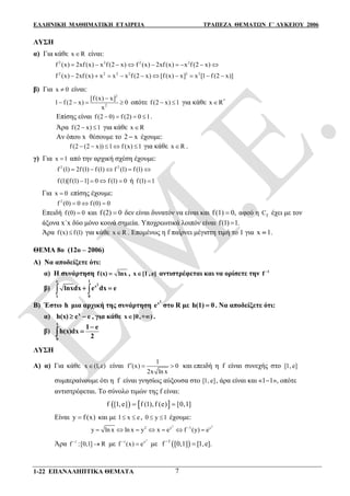 ΕΛΛΗΝΙΚΗ ΜΑΘΗΜΑΤΙΚΗ ΕΤΑΙΡΕΙΑ ΤΡΑΠΕΖΑ ΘΕΜΑΤΩΝ Γ΄ ΛΥΚΕΙΟΥ 2006
1-22 ΕΠΑΝΑΛΗΠΤΙΚΑ ΘΕΜΑΤΑ 7
ΛΥΣΗ
α) Για κάθε x R είναι:
2 2 2 2
f (x) 2xf (x) x f (2 x) f (x) 2xf (x) x f (2 x)        
2 2 2 2 2 2
f (x) 2xf (x) x x x f (2 x) [f (x) x] x [1 f (2 x)]         
β) Για x 0 είναι:
2
2
[f (x) x]
1 f (2 x) 0
x

    οπότε f (2 x) 1  για κάθε *
x R
Επίσης είναι f (2 0) f (2) 0 1    .
Άρα f (2 x) 1  για κάθε x R
Αν όπου x θέσουμε το 2 x έχουμε:
f (2 (2 x)) 1 f (x) 1     για κάθε x R .
γ) Για x 1 από την αρχική σχέση έχουμε:
2 2
f (1) 2f (1) f (1) f (1) f (1)    
f (1)[f (1) 1] 0 f (1) 0    ή f (1) 1
Για x 0 επίσης έχουμε:
2
f (0) 0 f (0) 0  
Επειδή f (0) 0 και f (2) 0 δεν είναι δυνατόν να είναι και f (1) 0, αφού η fC έχει με τον
άξονα x΄x δύο μόνο κοινά σημεία. Υποχρεωτικά λοιπόν είναι f(1) 1.
Άρα f(x) f(1) για κάθε x R . Επομένως η f παίρνει μέγιστη τιμή το 1 για x 1.
ΘΕΜΑ 8ο (12ο – 2006)
Α) Να αποδείξετε ότι:
α) Η συνάρτηση f(x) lnx , x [1 , e] αντιστρέφεται και να ορίσετε την 1
f 
β)  
2
e 1
x
1 0
lnxdx e dx e 
Β) Έστω h μια αρχική της συνάρτηση
2x
e στο R με h(1) 0 . Να αποδείξετε ότι:
α) x
h(x) e e  , για κάθε x [0,+ )  .
β)
1
0
1 e
h(x)dx
2


ΛΥΣΗ
Α) α) Για κάθε x (1,e) είναι
1
f (x) 0
2x ln x
   και επειδή η f είναι συνεχής στο [1, e]
συμπεραίνουμε ότι η f είναι γνησίως αύξουσα στο [1, e], άρα είναι και «11», οπότε
αντιστρέφεται. Το σύνολο τιμών της f είναι:
   f [1,e] f (1),f (e) [0,1] 
Είναι y )f (x και με 1 x e  , 0 y 1  έχουμε:
2 2
2 y 1 y
y ln x ln x y x e f (y) e
      
Άρα 1
f 
:[0,1] R με
2
1 x
f (x) e
 με  1
f 1,e].
  
 