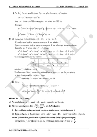 ΕΛΛΗΝΙΚΗ ΜΑΘΗΜΑΤΙΚΗ ΕΤΑΙΡΕΙΑ ΤΡΑΠΕΖΑ ΘΕΜΑΤΩΝ Γ΄ ΛΥΚΕΙΟΥ 2006
1-22 ΕΠΑΝΑΛΗΠΤΙΚΑ ΘΕΜΑΤΑ 8
β) Αν
e
1
I ln xdx  και θέσουμε ln x u τότε έχουμε
2
u
x e , οπότε
2 2
u u
dx (e ) du dx 2ue du  
Για x 1 είναι u ln1 0  και για x e είναι u lne 1  .
Έχουμε:
2 2 2 2 2 2
1 1 1 1 1
u u u 1 u u x
0
0 0 0 0 0
I u2ue du u(e ) du [ue ] u e du e e du e e dx             , οπότε
2
e 1
x
1 0
ln xdx e dx e  
2
1
x
0
e dx 
2
1
x
0
e .dx e
Β) α) Θεωρούμε τη συνάρτηση x
φ(x) h(x) e e   , x R .
Η συνάρτηση h είναι παραγωγίσιμη στο R με
2
x
h (x) e 
Άρα η συνάρτηση φ είναι παραγωγίσιμη στο R ως άθροισμα παραγωγισίμων.
Για κάθε x R είναι
2
x x
φ (x)=e e  . Είναι
2 2
x x x x 2
φ (x)=0 e e 0 e e x x x(x 1) 0 x 0             ή x 1 .
2 2
x x x x 2
φ (x)>0 e e 0 e e x x x(x 1) 0 x 0             ή x 1 .
Ο πίνακας μεταβολών της φ είναι:
x - 0 1 +
φ (x) + 0  0 + -
φ(x) φ(0) 0
αφού φ(1) h(1) e e 0   
Στο διάστημα [0, ) η φ παρουσιάζει ελάχιστο στο 0x 1 με ελάχιστη τιμή
φ(1) 0 . Άρα για κάθε x [0, )  είναι:
x x
φ(x) φ(1) h(x) e +e 0 h(x) e e      
β) Είναι:
1 1 1
1
0
0 0 0
h(x)dx (x) h(x)dx [xh(x)] xh (x)dx      
2 2 2
1 1
x x x 1
0
0 0
1 1 1 1 e
h(1) xe dx 0 (e ) dx [e ] (e 1)
2 2 2 2

         
ΘΕΜΑ 9ο (14ο – 2006)
α) Να αποδείξετε ότι x
e ημx x 1 ημx x     για κάθε x [0, )  .
β) Δίνεται η συνάρτηση x
ημx συνx
f(x) ,
e ημx



x 0 . Να βρείτε:
i) Την οριζόντια ασύμπτωτη της γραφικής παράστασης της συνάρτησης f.
ii) Τους αριθμούς α, β ώστε x x
ημx συνx α(e ημx) β(e ημx)     για κάθε x [0, )  .
iii) Το εμβαδόν του χωρίου που περικλείεται από τη γραφική παράσταση της
συνάρτησης f , τον άξονα x΄x και τις ευθείες με εξισώσεις x0 και
π
x
4
 .
 