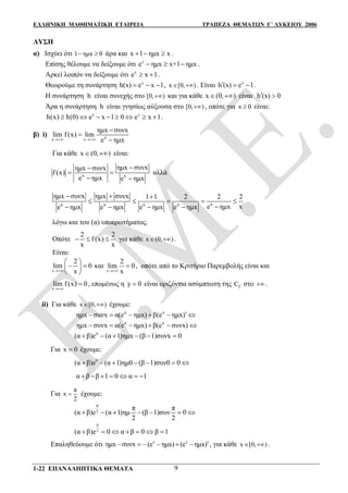 ΕΛΛΗΝΙΚΗ ΜΑΘΗΜΑΤΙΚΗ ΕΤΑΙΡΕΙΑ ΤΡΑΠΕΖΑ ΘΕΜΑΤΩΝ Γ΄ ΛΥΚΕΙΟΥ 2006
1-22 ΕΠΑΝΑΛΗΠΤΙΚΑ ΘΕΜΑΤΑ 9
ΛΥΣΗ
α) Ισχύει ότι 1 ημx 0  άρα και x 1 ημx x   .
Επίσης θέλουμε να δείξουμε ότι x
e ημx x+1 ημx   .
Αρκεί λοιπόν να δείξουμε ότι x
e x 1  .
Θεωρούμε τη συνάρτηση x
h(x) e x 1   , x [0, )  . Είναι x
h (x) e 1   .
Η συνάρτηση h είναι συνεχής στο [0, ) και για κάθε x (0, )  είναι h (x) 0 
Άρα η συνάρτηση h είναι γνησίως αύξουσα στο [0, ) , οπότε για x 0 είναι:
x x
h(x) h(0) e x 1 0 e x 1        .
β) i)
xx x
ημx συνx
lim f(x) lim
e ημx



Για κάθε x (0, )  είναι:
x x
ημx συνxημx συνx
f (x)
e ημx e ημx

 
 
αλλά
xx x x x
ημx συνx ημx συνx 1 1 2 2 2
e ημx xe ημx e ημx e ημx e ημx
  
    
   
λόγω και του (α) υποερωτήματος.
Οπότε
2 2
f (x)
x x
   για κάθε x (0, )  .
Είναι:
x
2
lim 0
x
 
  
 
και
x
2
lim 0
x
 , οπότε από το Κριτήριο Παρεμβολής είναι και
x
lim f (x) 0

 , επομένως η y 0 είναι οριζόντια ασύμπτωτη της fC στο  .
ii) Για κάθε x [0, )  έχουμε:
x x
ημx συνx α(e ημx) β(e ημx)     
x x
ημx συνx α(e ημx) β(e συνx)     
x
(α β)e (α 1)ημx (β 1)συνx 0     
Για x 0 έχουμε:
0
(α β)e (α 1)ημ0 (β 1)συν0 0      
α β β 1 0 α 1      
Για
π
x
2
 έχουμε:
π
2
π π
(α β)e (α 1)ημ (β 1)συν 0
2 2
      
π
2
(α β)e 0 α β 0 β 1      
Επαληθεύουμε ότι x x
ημx συνx (e ημx) (e ημx)      , για κάθε x [0, )  .
 