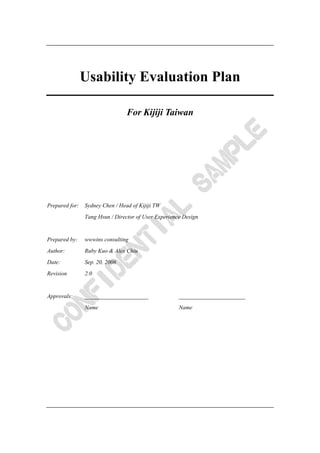 Usability Evaluation Plan

                                 For Kijiji Taiwan




Prepared for:   Sydney Chen / Head of Kijiji TW
                Tang Hsun / Director of User Experience Design


Prepared by:    wwwins consulting
Author:         Ruby Kuo & Alex Chiu
Date:           Sep. 20, 2006
Revision        2.0


Approvals:      ______________________                _______________________
                Name                                  Name
 