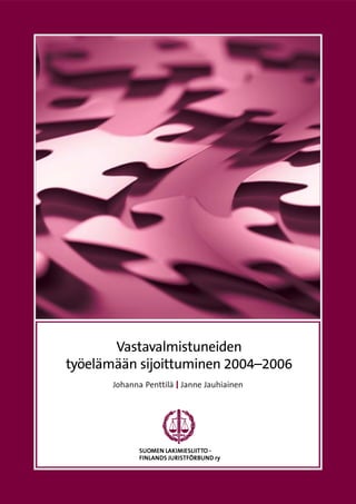 1
Vastavalmistuneiden
työelämään sijoittuminen 2004–2006
Johanna Penttilä Janne Jauhiainen
SUOSUOSUOSUOSUOMEN LMEN LMEN LMEN LMEN LAKIMIAKIMIAKIMIAKIMIAKIMIESLIESLIESLIESLIESLIIIIIITTTTTTTTTTO -O -O -O -O -
FINLANDS JURISTFÖRBUND ryFINLANDS JURISTFÖRBUND ryFINLANDS JURISTFÖRBUND ryFINLANDS JURISTFÖRBUND ryFINLANDS JURISTFÖRBUND ry
 