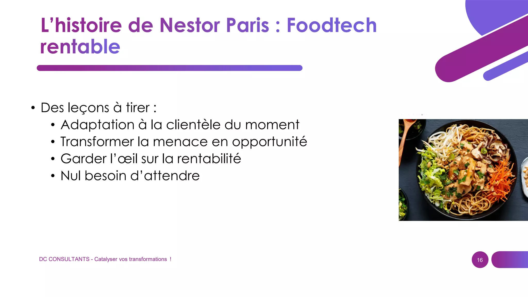 DC CONSULTANTS - Catalyser vos transformations ! 16
• Des leçons à tirer :
• Adaptation à la clientèle du moment
• Transformer la menace en opportunité
• Garder l’œil sur la rentabilité
• Nul besoin d’attendre
 
