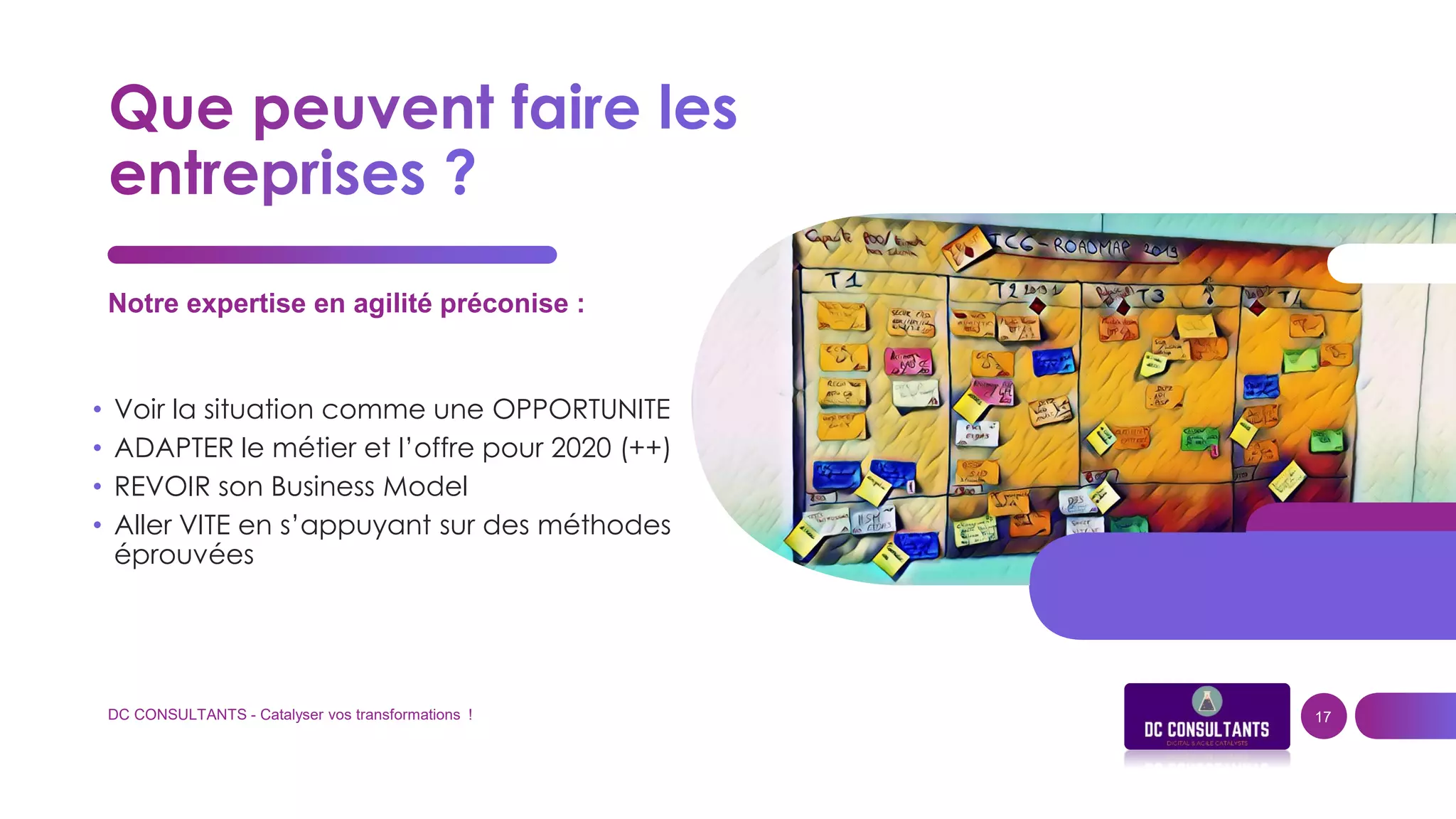 Notre expertise en agilité préconise :
• Voir la situation comme une OPPORTUNITE
• ADAPTER le métier et l’offre pour 2020 (++)
• REVOIR son Business Model
• Aller VITE en s’appuyant sur des méthodes
éprouvées
DC CONSULTANTS - Catalyser vos transformations ! 17
 
