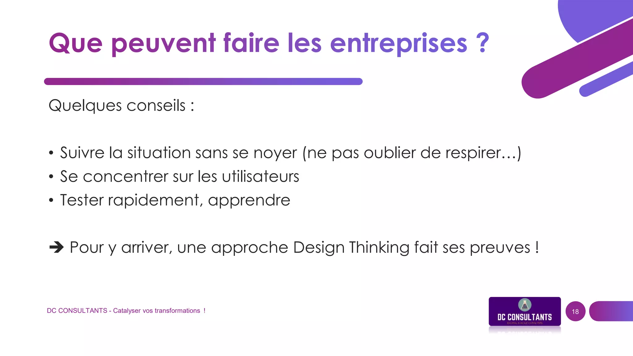 DC CONSULTANTS - Catalyser vos transformations ! 18
Quelques conseils :
• Suivre la situation sans se noyer (ne pas oublier de respirer…)
• Se concentrer sur les utilisateurs
• Tester rapidement, apprendre
 Pour y arriver, une approche Design Thinking fait ses preuves !
 