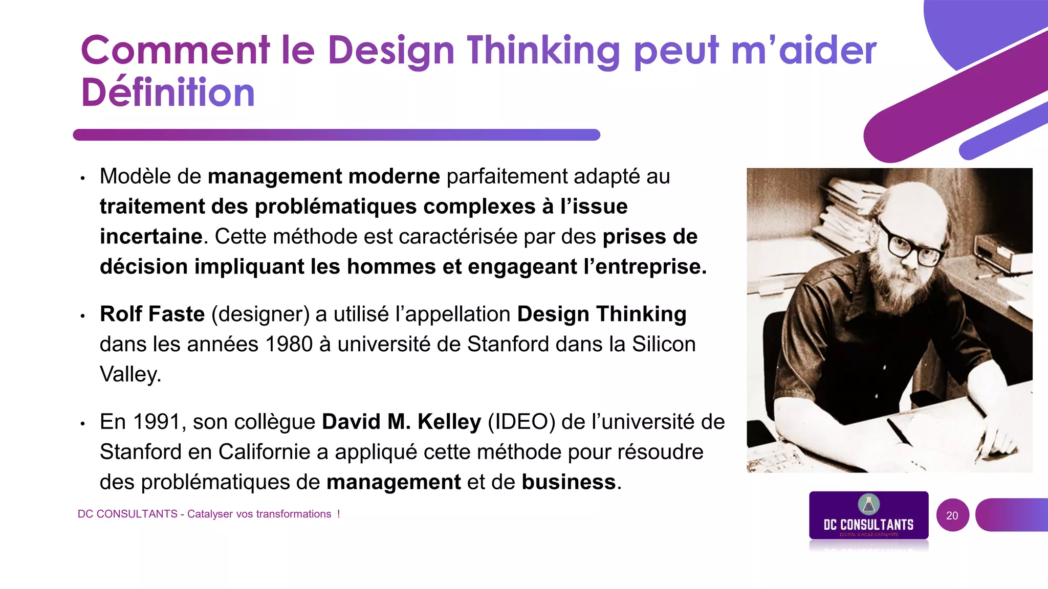 DC CONSULTANTS - Catalyser vos transformations ! 20
• Modèle de management moderne parfaitement adapté au
traitement des problématiques complexes à l’issue
incertaine. Cette méthode est caractérisée par des prises de
décision impliquant les hommes et engageant l’entreprise.
• Rolf Faste (designer) a utilisé l’appellation Design Thinking
dans les années 1980 à université de Stanford dans la Silicon
Valley.
• En 1991, son collègue David M. Kelley (IDEO) de l’université de
Stanford en Californie a appliqué cette méthode pour résoudre
des problématiques de management et de business.
 