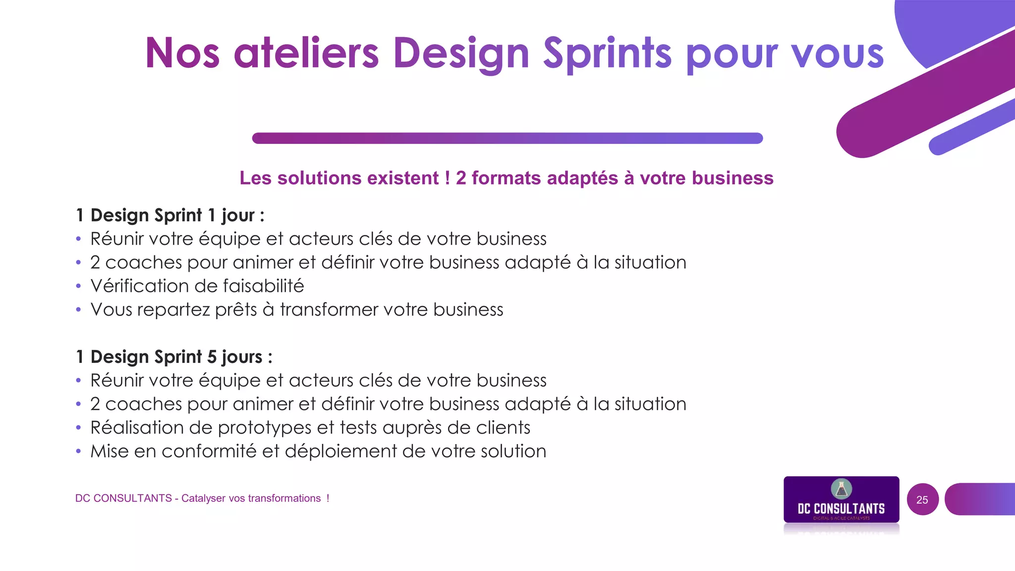 Les solutions existent ! 2 formats adaptés à votre business
1 Design Sprint 1 jour :
• Réunir votre équipe et acteurs clés de votre business
• 2 coaches pour animer et définir votre business adapté à la situation
• Vérification de faisabilité
• Vous repartez prêts à transformer votre business
1 Design Sprint 5 jours :
• Réunir votre équipe et acteurs clés de votre business
• 2 coaches pour animer et définir votre business adapté à la situation
• Réalisation de prototypes et tests auprès de clients
• Mise en conformité et déploiement de votre solution
DC CONSULTANTS - Catalyser vos transformations ! 25
 