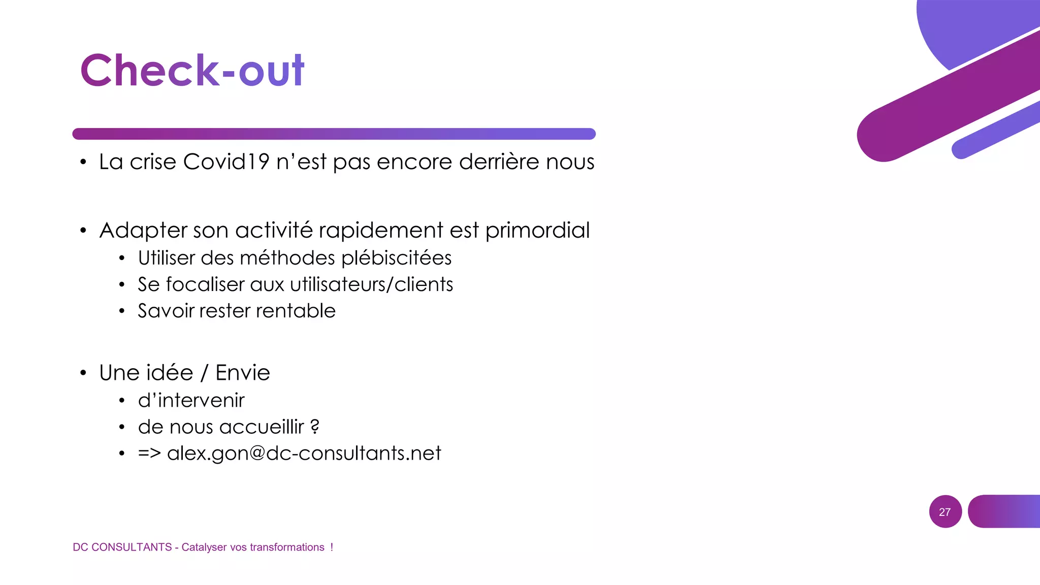 DC CONSULTANTS - Catalyser vos transformations !
27
• La crise Covid19 n’est pas encore derrière nous
• Adapter son activité rapidement est primordial
• Utiliser des méthodes plébiscitées
• Se focaliser aux utilisateurs/clients
• Savoir rester rentable
• Une idée / Envie
• d’intervenir
• de nous accueillir ?
• => alex.gon@dc-consultants.net
 