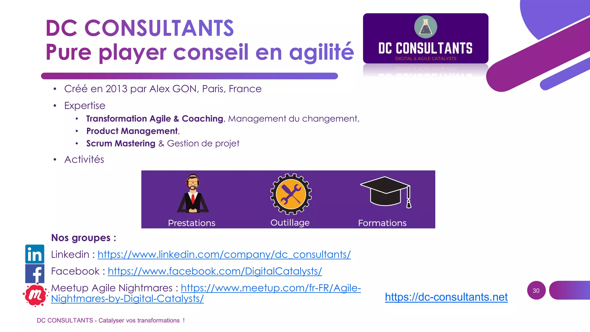 DC CONSULTANTS - Catalyser vos transformations !
30
• Créé en 2013 par Alex GON, Paris, France
• Expertise
• Transformation Agile & Coaching, Management du changement,
• Product Management,
• Scrum Mastering & Gestion de projet
• Activités
https://dc-consultants.net
Nos groupes :
Linkedin : https://www.linkedin.com/company/dc_consultants/
Facebook : https://www.facebook.com/DigitalCatalysts/
Meetup Agile Nightmares : https://www.meetup.com/fr-FR/Agile-
Nightmares-by-Digital-Catalysts/
 