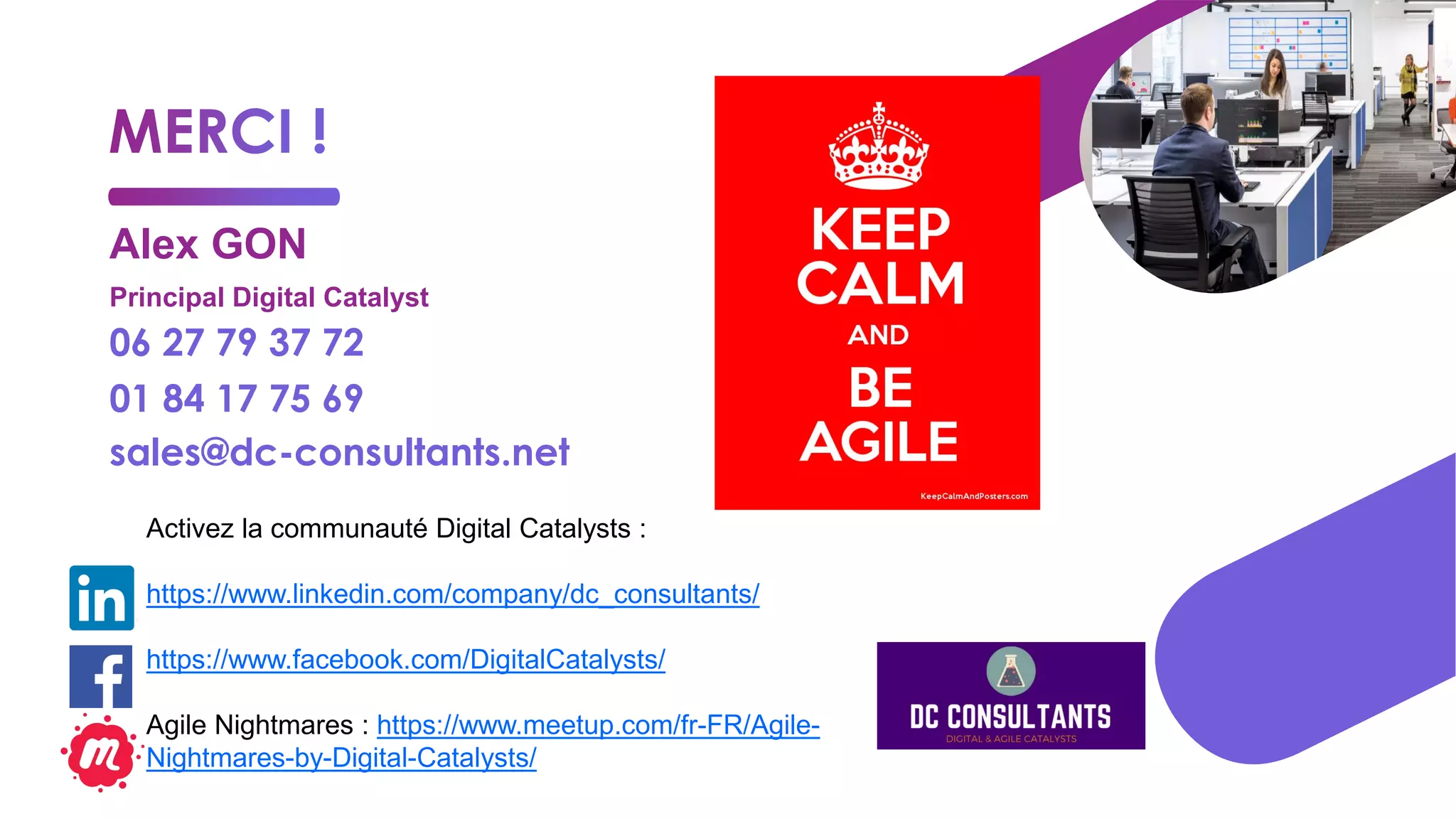 Alex GON
Principal Digital Catalyst
06 27 79 37 72
01 84 17 75 69
sales@dc-consultants.net
Activez la communauté Digital Catalysts :
https://www.linkedin.com/company/dc_consultants/
https://www.facebook.com/DigitalCatalysts/
Agile Nightmares : https://www.meetup.com/fr-FR/Agile-
Nightmares-by-Digital-Catalysts/
 