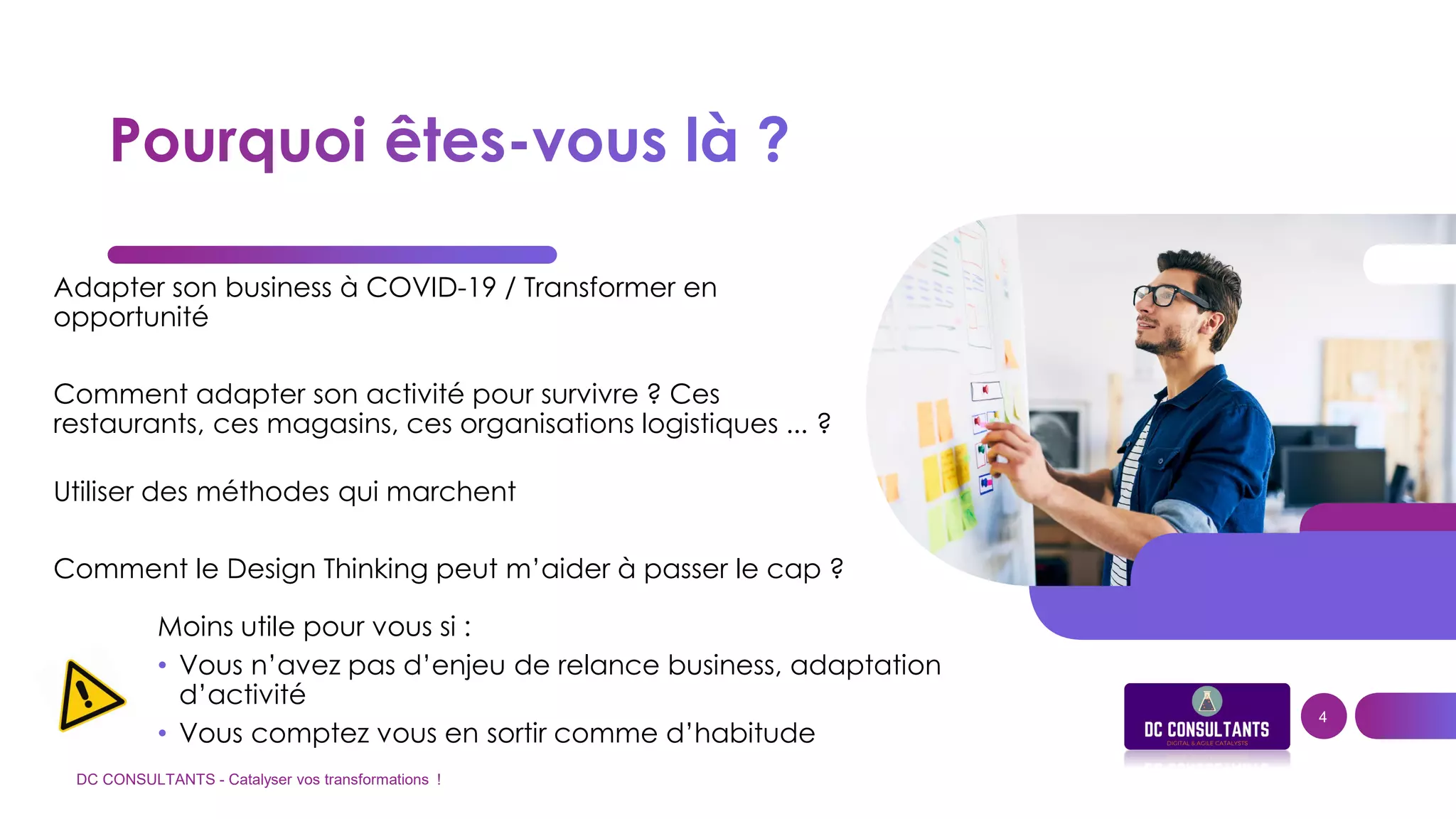 Adapter son business à COVID-19 / Transformer en
opportunité
Comment adapter son activité pour survivre ? Ces
restaurants, ces magasins, ces organisations logistiques ... ?
Utiliser des méthodes qui marchent
Comment le Design Thinking peut m’aider à passer le cap ?
DC CONSULTANTS - Catalyser vos transformations !
4
Moins utile pour vous si :
• Vous n’avez pas d’enjeu de relance business, adaptation
d’activité
• Vous comptez vous en sortir comme d’habitude
 
