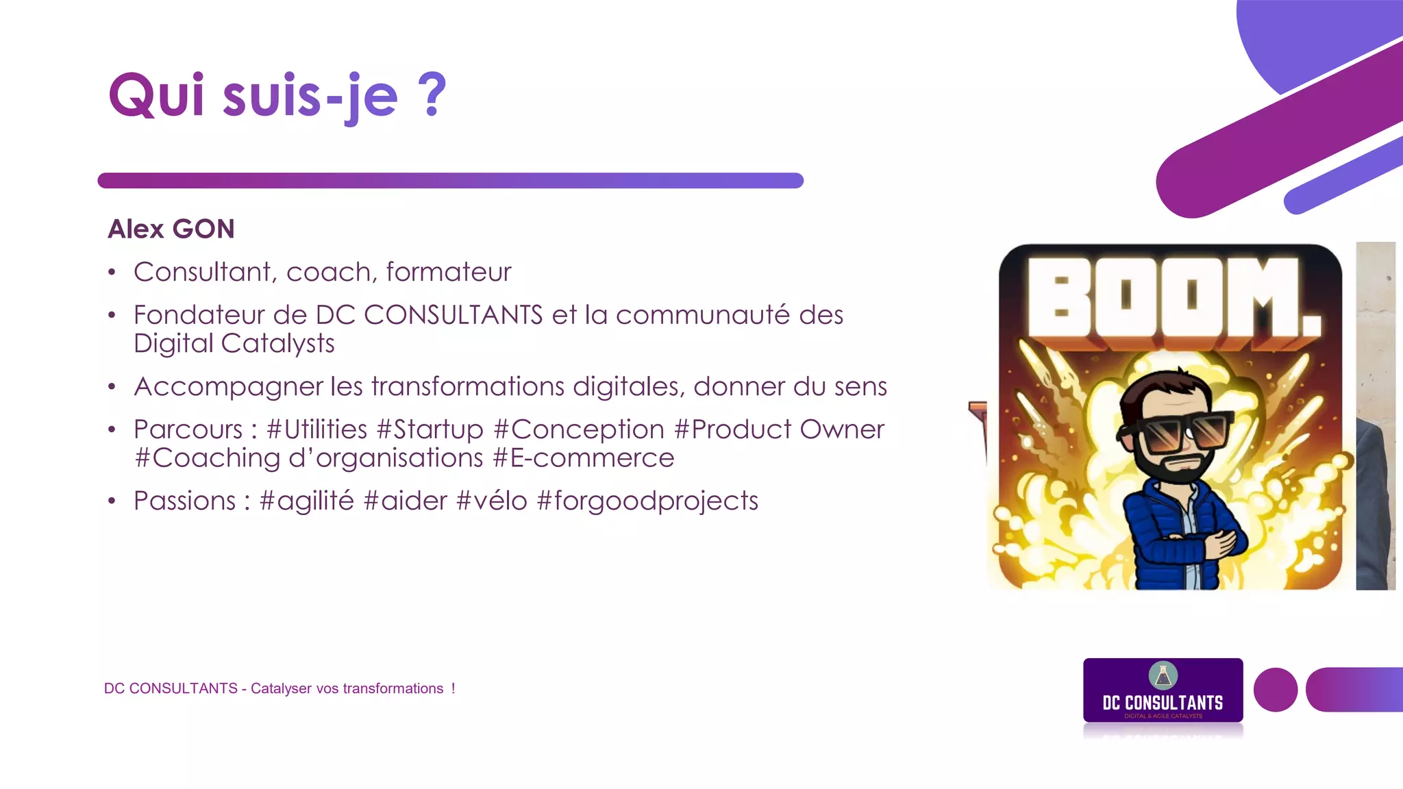 DC CONSULTANTS - Catalyser vos transformations !
Alex GON
• Consultant, coach, formateur
• Fondateur de DC CONSULTANTS et la communauté des
Digital Catalysts
• Accompagner les transformations digitales, donner du sens
• Parcours : #Utilities #Startup #Conception #Product Owner
#Coaching d’organisations #E-commerce
• Passions : #agilité #aider #vélo #forgoodprojects
 