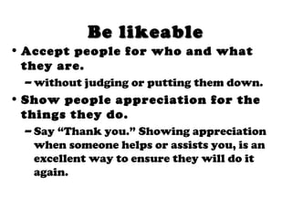 Be likeableBe likeable
• Accept people for who and what
they are.
– without judging or putting them down.
• Show people appreciation for the
things they do.
– Say “Thank you.” Showing appreciation
when someone helps or assists you, is an
excellent way to ensure they will do it
again.
 