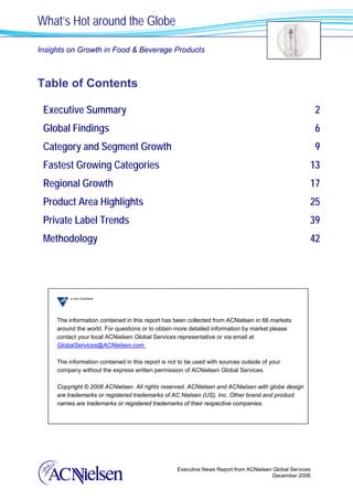 What’s Hot around the Globe

Insights on Growth in Food & Beverage Products



Table of Contents

 Executive Summary                                                                                        2
 Global Findings                                                                                          6
 Category and Segment Growth                                                                              9
 Fastest Growing Categories                                                                           13
 Regional Growth                                                                                      17
 Product Area Highlights                                                                              25
 Private Label Trends                                                                                 39
 Methodology                                                                                          42




     The information contained in this report has been collected from ACNielsen in 66 markets
     around the world. For questions or to obtain more detailed information by market please
     contact your local ACNielsen Global Services representative or via email at
     GlobalServices@ACNielsen.com.

     The information contained in this report is not to be used with sources outside of your
     company without the express written permission of ACNielsen Global Services.

     Copyright © 2006 ACNielsen. All rights reserved. ACNielsen and ACNielsen with globe design
     are trademarks or registered trademarks of AC Nielsen (US), Inc. Other brand and product
     names are trademarks or registered trademarks of their respective companies.




                                                   Executive News Report from ACNielsen Global Services
                                                                                        December 2006
 