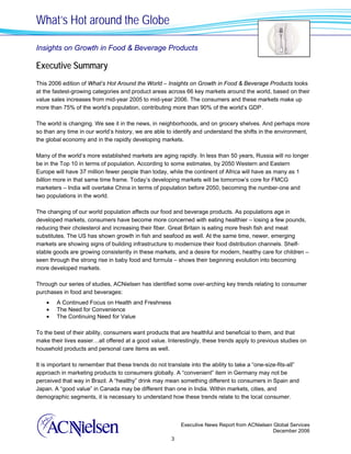 What’s Hot around the Globe

Insights on Growth in Food & Beverage Products

Executive Summary
This 2006 edition of What’s Hot Around the World – Insights on Growth in Food & Beverage Products looks
at the fastest-growing categories and product areas across 66 key markets around the world, based on their
value sales increases from mid-year 2005 to mid-year 2006. The consumers and these markets make up
more than 75% of the world’s population, contributing more than 90% of the world’s GDP.

The world is changing. We see it in the news, in neighborhoods, and on grocery shelves. And perhaps more
so than any time in our world’s history, we are able to identify and understand the shifts in the environment,
the global economy and in the rapidly developing markets.

Many of the world’s more established markets are aging rapidly. In less than 50 years, Russia will no longer
be in the Top 10 in terms of population. According to some estimates, by 2050 Western and Eastern
Europe will have 37 million fewer people than today, while the continent of Africa will have as many as 1
billion more in that same time frame. Today’s developing markets will be tomorrow’s core for FMCG
marketers – India will overtake China in terms of population before 2050, becoming the number-one and
two populations in the world.

The changing of our world population affects our food and beverage products. As populations age in
developed markets, consumers have become more concerned with eating healthier – losing a few pounds,
reducing their cholesterol and increasing their fiber. Great Britain is eating more fresh fish and meat
substitutes. The US has shown growth in fish and seafood as well. At the same time, newer, emerging
markets are showing signs of building infrastructure to modernize their food distribution channels. Shelf-
stable goods are growing consistently in these markets, and a desire for modern, healthy care for children –
seen through the strong rise in baby food and formula – shows their beginning evolution into becoming
more developed markets.

Through our series of studies, ACNielsen has identified some over-arching key trends relating to consumer
purchases in food and beverages:
    •   A Continued Focus on Health and Freshness
    •   The Need for Convenience
    •   The Continuing Need for Value

To the best of their ability, consumers want products that are healthful and beneficial to them, and that
make their lives easier…all offered at a good value. Interestingly, these trends apply to previous studies on
household products and personal care items as well.

It is important to remember that these trends do not translate into the ability to take a “one-size-fits-all”
approach in marketing products to consumers globally. A “convenient” item in Germany may not be
perceived that way in Brazil. A “healthy” drink may mean something different to consumers in Spain and
Japan. A “good value” in Canada may be different than one in India. Within markets, cities, and
demographic segments, it is necessary to understand how these trends relate to the local consumer.



                                                            Executive News Report from ACNielsen Global Services
                                                                                                 December 2006
                                                        3
 