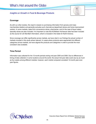 What’s Hot around the Globe

Insights on Growth in Food & Beverage Products


Coverage

As with our other studies, this report is based on purchasing information from grocery and mass
merchandise retailers and generally excludes such channels as department stores and home improvement
centers. In some markets, sales from convenience stores, pharmacies, and (in the case of liquor sales)
specialty stores are also included. It is important to note that ACNielsen Homescan data has been included
as the source for US Wal-Mart information, which is included in the totals for North America.

Since coverage can differ significantly across markets, we have cited in our findings the actual number of
markets included in this study where relevant. In cases where products were segmented into different
categories across markets, we have aligned the products and categories in order to provide the most
consistent view available.



Time Period

Information was collected for the 12-month periods ending mid-year 2005 and 2006. Due to differences in
timing of data collection in some locations around the world, the actual mid-year date could vary by as much
as four weeks among different markets; however, each market compared consistent 12-month year-over-
year figures.




                                                          Executive News Report from ACNielsen Global Services
                                                                                               December 2006
                                                     45
 