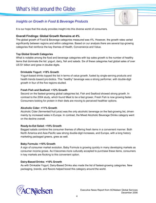 What’s Hot around the Globe

Insights on Growth in Food & Beverage Products

It is our hope that this study provides insight into this diverse world of consumers.

Overall Findings: Global Growth Remains at 4%
The global growth of Food & Beverage categories measured was 4%. However, the growth rates varied
significantly between regions and within categories. Based on our analysis there are several top-growing
categories that reinforce the key themes of Health, Convenience and Value.

Top Global Growth Categories
What is notable among the food and beverage categories with top sales growth is the number of healthy
items that dominate the list: yogurt, dairy, fish and salads. Six of these categories had global sales of over
US $1 billion and grew in double digits.

    Drinkable Yogurt: +18% Growth
    Yogurt-based drinks topped the list in terms of value growth, fueled by single-serving products and
    health trends toward pro-biotics. This “healthy” beverage was a strong performer, with double-digit
    growth in four of the five regions studied.

    Fresh Fish and Seafood: +12% Growth
    Second on the fastest-growing global categories list, Fish and Seafood showed strong growth. In
    contrast to the 2004 study, which found Meat to be a fast grower, Fresh Fish is now growing faster.
    Consumers looking for protein in their diets are moving to perceived healthier options.

    Alcoholic Cider: +11% Growth
    Alcoholic Cider (fermented fruit juice) was the only alcoholic beverage on the fast-growing list, driven
    mainly by increased sales in Europe. In contrast, the Mixed Alcoholic Beverage Drinks category went
    on the decline overall.

    Ready-to-Eat Salad: +10% Growth
    Bagged salads combine the consumer themes of offering fresh items in a convenient manner. Both
    North America and Asia Pacific saw strong double-digit increases, and Europe, with a long history
    marketing packaged greens, grew as well.

    Baby Formula: +10% Growth
    A sign of consumer market evolution, Baby Formula is growing quickly in many developing markets as
    consumer income grows. As it becomes more culturally accepted to purchase these items, consumers
    in key markets are flocking to this convenient option.

    Dairy-Based Drinks: +10% Growth
    As with Drinkable Yogurt, Dairy-Based Drinks also made the list of fastest-growing categories. New
    packaging, brands, and flavors helped boost this category around the world.




                                                           Executive News Report from ACNielsen Global Services
                                                                                                December 2006
                                                       4
 